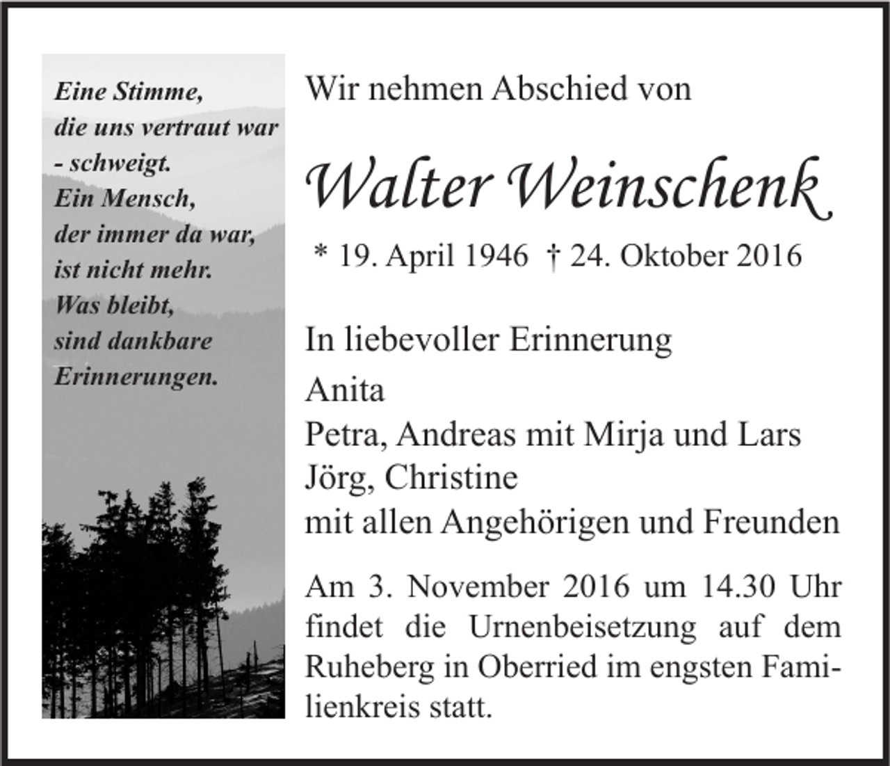 <p>Eine Stimme,<br />die uns vertraut war<br />- schweigt.<br />Ein Mensch,<br />der immer da war,<br />ist nicht mehr.<br />Was bleibt,<br />sind dankbare<br />Erinnerungen.</p><p>Wir nehmen Abschied von</p><p>Walter Weinschenk<br />* 19. April 1946 † 24. Oktober 2016</p><p>In liebevoller Erinnerung<br />Anita<br />Petra, Andreas mit Mirja und Lars<br />Jörg, Christine<br />mit allen Angehörigen und Freunden<br />Am 3. November 2016 um 14.30 Uhr<br />findet die Urnenbeisetzung auf dem<br />Ruheberg in Oberried im engsten Familienkreis statt.</p>