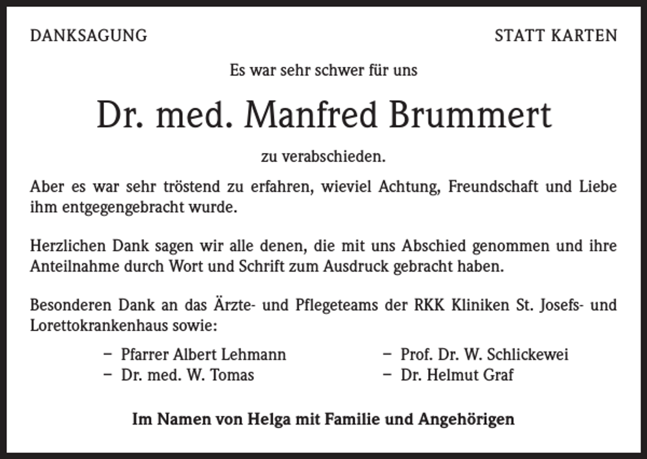 <p>DANKSAGUNG</p><p>STATT KARTEN<br />Es war sehr schwer für uns</p><p>Dr. med. Manfred Brummert<br />zu verabschieden.<br />Aber es war sehr tröstend zu erfahren, wieviel Achtung, Freundschaft und Liebe<br />ihm entgegengebracht wurde.<br />Herzlichen Dank sagen wir alle denen, die mit uns Abschied genommen und ihre<br />Anteilnahme durch Wort und Schrift zum Ausdruck gebracht haben.<br />Besonderen Dank an das Ärzte- und Pflegeteams der RKK Kliniken St. Josefs- und<br />Lorettokrankenhaus sowie:<br />– Pfarrer Albert Lehmann<br />– Dr. med. W. Tomas</p><p>– Prof. Dr. W. Schlickewei<br />– Dr. Helmut Graf</p><p>Im Namen von Helga mit Familie und Angehörigen</p>