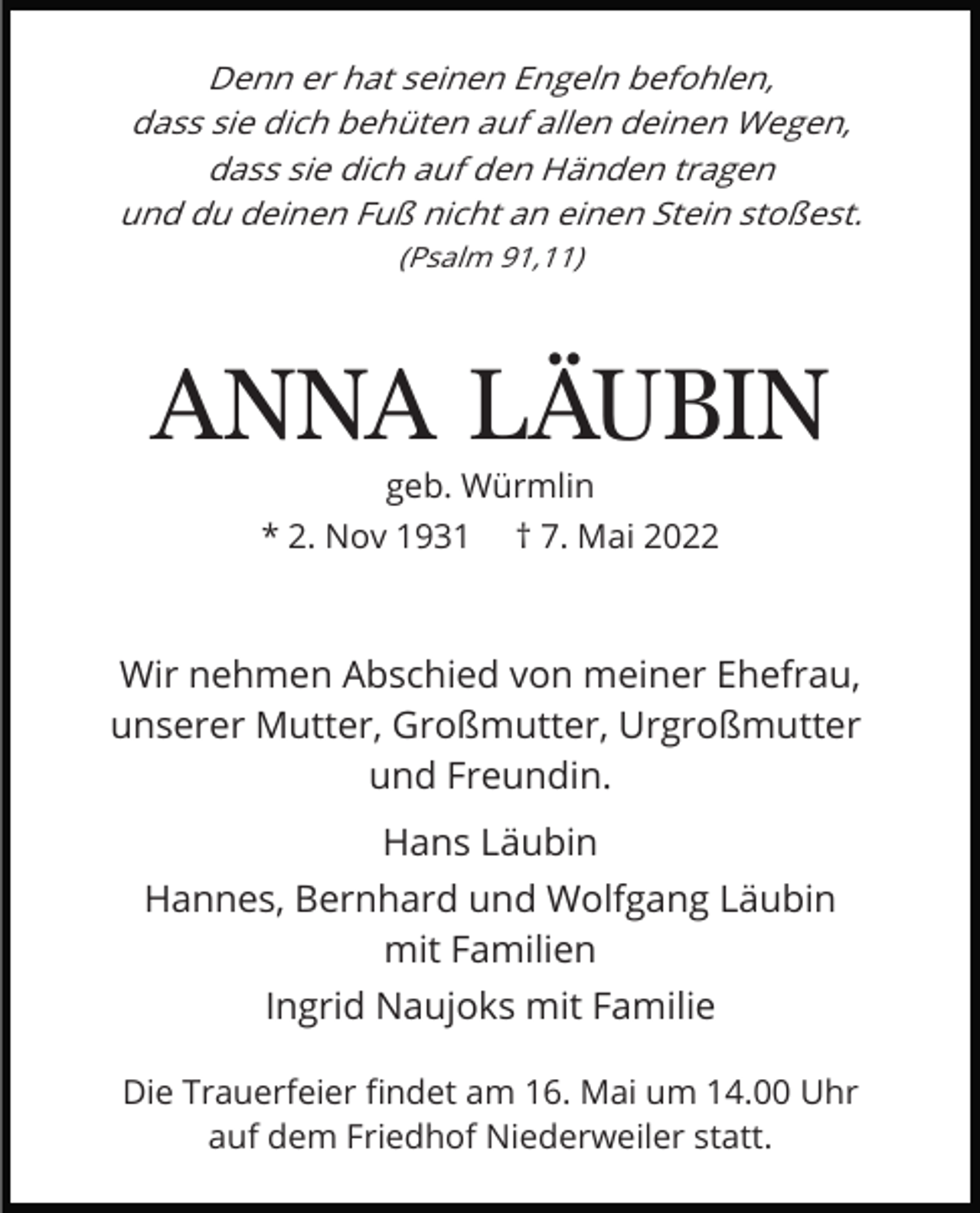 <p>Denn er hat seinen Engeln befohlen,<br />dass sie dich behüten auf allen deinen Wegen,<br />dass sie dich auf den Händen tragen<br />und du deinen Fuß nicht an einen Stein stoßest.<br />(Psalm 91,11)</p><p>ANNA LÄUBIN<br />geb. Würmlin</p><p>* 2. Nov 1931</p><p>† 7. Mai 2022</p><p>Wir nehmen Abschied von meiner Ehefrau,<br />unserer Mutter, Großmutter, Urgroßmutter<br />und Freundin.<br />Hans Läubin<br />Hannes, Bernhard und Wolfgang Läubin<br />mit Familien<br />Ingrid Naujoks mit Familie<br />Die Trauerfeier ﬁndet am 16. Mai um 14.00 Uhr<br />auf dem Friedhof Niederweiler statt.</p>