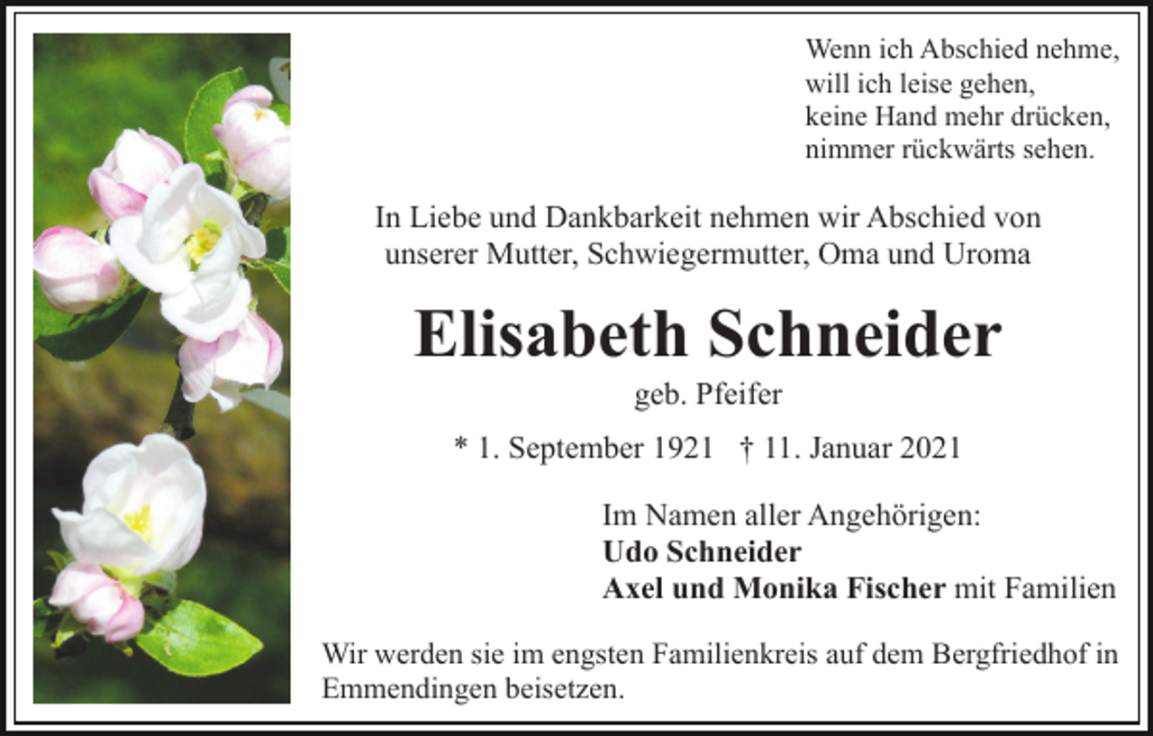 <p>Wenn ich Abschied nehme,<br />will ich leise gehen,<br />keine Hand mehr drücken,<br />nimmer rückwärts sehen.</p><p>In Liebe und Dankbarkeit nehmen wir Abschied von<br />unserer Mutter, Schwiegermutter, Oma und Uroma</p><p>Elisabeth Schneider<br />geb. Pfeifer<br />* 1. September 1921 † 11. Januar 2021<br />Im Namen aller Angehörigen:<br />Udo Schneider<br />Axel und Monika Fischer mit Familien<br />Wir werden sie im engsten Familienkreis auf dem Bergfriedhof in<br />Emmendingen beisetzen.</p>