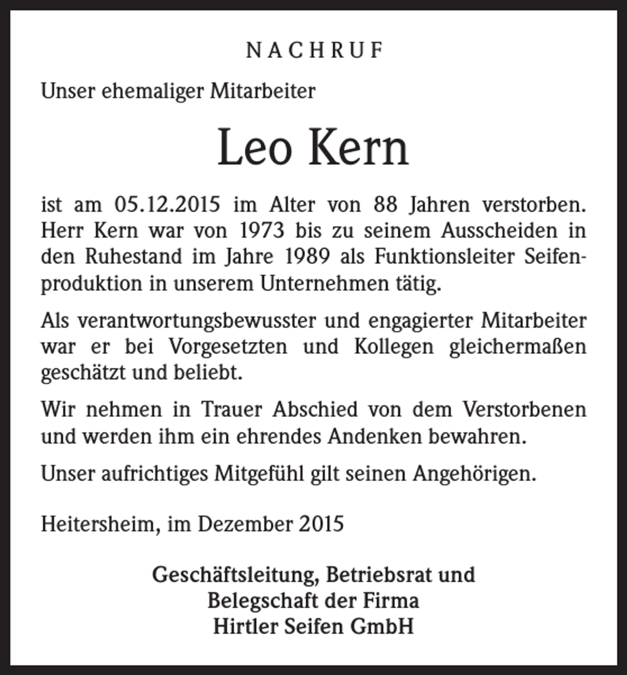 <p>NACHRUF<br />Unser ehemaliger Mitarbeiter</p><p>Leo Kern<br />ist am 05.12.2015 im Alter von 88 Jahren verstorben.<br />Herr Kern war von 1973 bis zu seinem Ausscheiden in<br />den Ruhestand im Jahre 1989 als Funktionsleiter Seifenproduktion in unserem Unternehmen tätig.<br />Als verantwortungsbewusster und engagierter Mitarbeiter<br />war er bei Vorgesetzten und Kollegen gleichermaßen<br />geschätzt und beliebt.<br />Wir nehmen in Trauer Abschied von dem Verstorbenen<br />und werden ihm ein ehrendes Andenken bewahren.<br />Unser aufrichtiges Mitgefühl gilt seinen Angehörigen.<br />Heitersheim, im Dezember 2015<br />Geschäftsleitung, Betriebsrat und<br />Belegschaft der Firma<br />Hirtler Seifen GmbH</p>