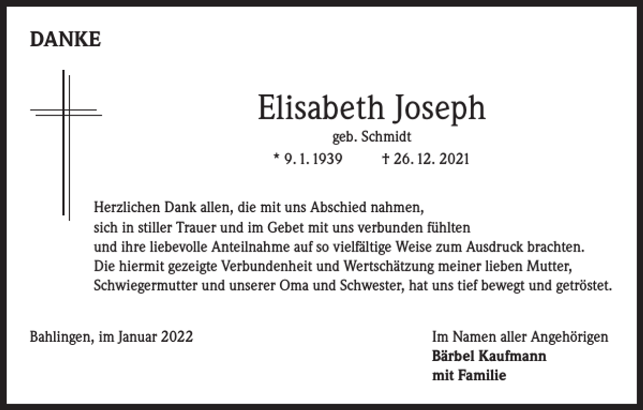 <p>DANKE</p><p>Elisabeth Joseph<br />geb. Schmidt<br />* 9. 1. 1939<br />† 26. 12. 2021</p><p>Herzlichen Dank allen, die mit uns Abschied nahmen,<br />sich in stiller Trauer und im Gebet mit uns verbunden fühlten<br />und ihre liebevolle Anteilnahme auf so vielfältige Weise zum Ausdruck brachten.<br />Die hiermit gezeigte Verbundenheit und Wertschätzung meiner lieben Mutter,<br />Schwiegermutter und unserer Oma und Schwester, hat uns tief bewegt und getröstet.<br />Bahlingen, im Januar 2022 Im Namen aller Angehörigen<br />Bärbel Kaufmann<br />mit Familie</p>
