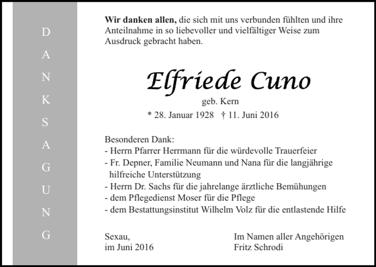 <p>D</p><p>Wir danken allen, die sich mit uns verbunden fühlten und ihre<br />Anteilnahme in so liebevoller und vielfältiger Weise zum<br />Ausdruck gebracht haben.</p><p>A<br />N<br />K<br />S<br />A<br />G<br />U<br />N<br />G</p><p>geb. Kern<br />* 28. Januar 1928 † 11. Juni 2016<br />Besonderen Dank:<br />- Herrn Pfarrer Herrmann für die würdevolle Trauerfeier<br />- Fr. Depner, Familie Neumann und Nana für die langjährige<br />hilfreiche Unterstützung<br />- Herrn Dr. Sachs für die jahrelange ärztliche Bemühungen<br />- dem Pflegedienst Moser für die Pflege<br />- dem Bestattungsinstitut Wilhelm Volz für die entlastende Hilfe<br />Sexau,<br />im Juni 2016</p><p>Im Namen aller Angehörigen<br />Fritz Schrodi</p>