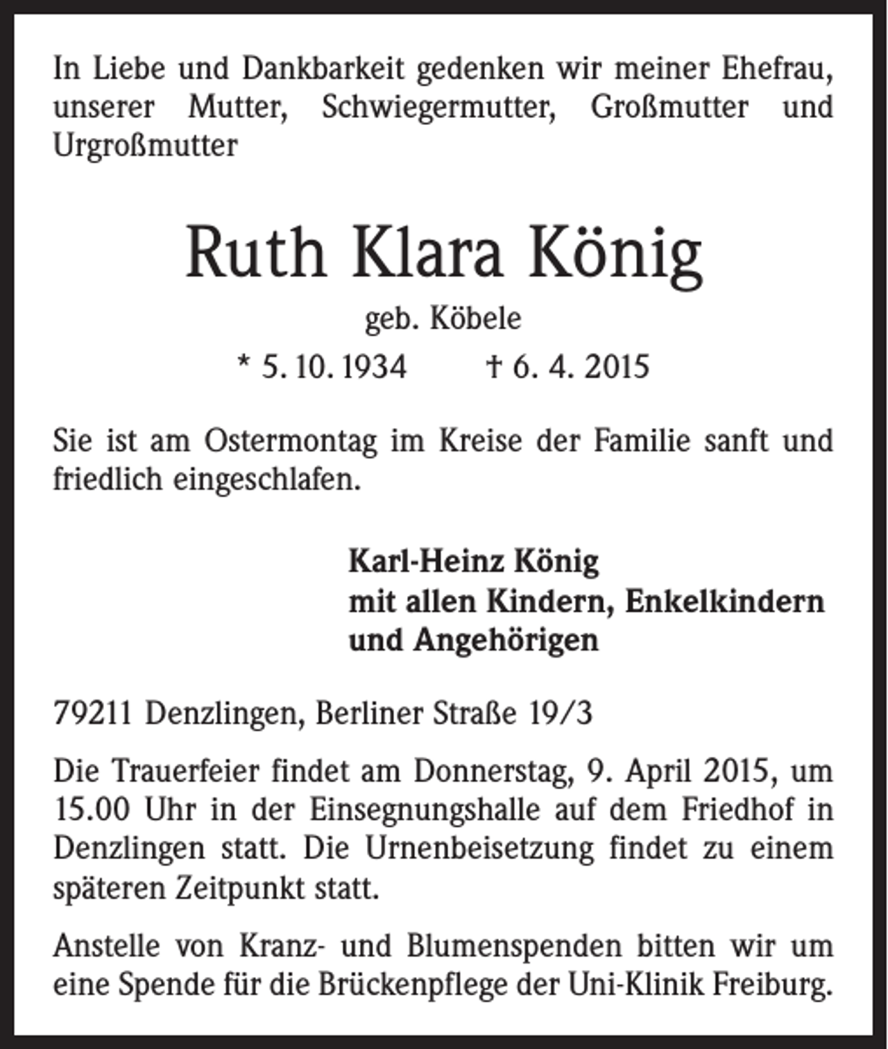 <p>In Liebe und Dankbarkeit gedenken wir meiner Ehefrau,<br />unserer Mutter, Schwiegermutter, Großmutter und<br />­Urgroßmutter</p><p>Ruth Klara König<br />geb. Köbele<br />* 5. 10. 1934 † 6. 4. 2015<br />Sie ist am Ostermontag im Kreise der Familie sanft und<br />friedlich eingeschlafen.<br />Karl-Heinz König<br />mit allen Kindern, Enkelkindern<br />und Angehörigen<br />79211 Denzlingen, Berliner Straße 19/3<br />Die Trauerfeier findet am Donnerstag, 9. April 2015, um<br />15.00 Uhr in der Einsegnungshalle auf dem Friedhof in<br />Denzlingen statt. Die Urnenbeisetzung findet zu einem<br />späteren Zeitpunkt statt.<br />Anstelle von Kranz- und Blumenspenden bitten wir um<br />eine Spende für die Brückenpflege der Uni-Klinik Freiburg.</p>