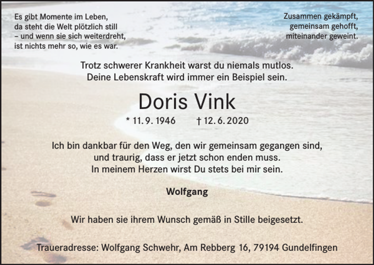 <p>Zusammen gekämpft,<br />gemeinsam gehofft,<br />miteinander geweint.</p><p>Es gibt Momente im Leben,<br />da steht die Welt plötzlich still<br />– und wenn sie sich weiterdreht,<br />ist nichts mehr so, wie es war.</p><p>Trotz schwerer Krankheit warst du niemals mutlos.<br />Deine Lebenskraft wird immer ein Beispiel sein.</p><p>Doris Vink</p><p>* 11. 9. 1946 † 12. 6. 2020<br />Ich bin dankbar für den Weg, den wir gemeinsam gegangen sind,<br />und traurig, dass er jetzt schon enden muss.<br />In meinem Herzen wirst Du stets bei mir sein.<br />Wolfgang<br />Wir haben sie ihrem Wunsch gemäß in Stille beigesetzt.<br />Traueradresse: Wolfgang Schwehr, Am Rebberg 16, 79194 Gundelfingen</p>