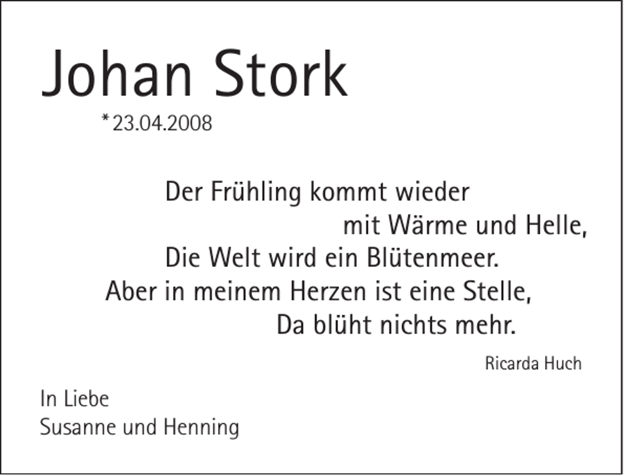 <p>JJohan<br />o h a n Stork<br />St or k<br />** 23.04.2008<br />2 3. 0 4. 2 8</p><p>Der<br />D er Frühling<br />Fr ü hli n g kommt<br />k o m mt wieder<br />wi e d er<br />mit Wärme<br />W är m e und<br />u n d Helle,<br />H ell e,<br />mit<br />Die<br />Di e Welt<br />W elt wird<br />wir d ein<br />ei n Blütenmeer.<br />Bl üt e n m e er.<br />Aber<br />A b er iinn meinem<br />m ei n e m Herzen<br />H er z e n ist eine<br />ei n e Stelle,<br />St ell e,<br />Da<br />D a blüht<br />bl ü ht nichts<br />ni c hts mehr.<br />m e hr.<br />Ricarda<br />Ri<br />c ar d a Huch<br />H uc h</p><p>I n Liebe<br />In<br />Li e b e<br />SSusanne<br />us a n n e und<br />u n d Henning<br />H e n ni n g</p>