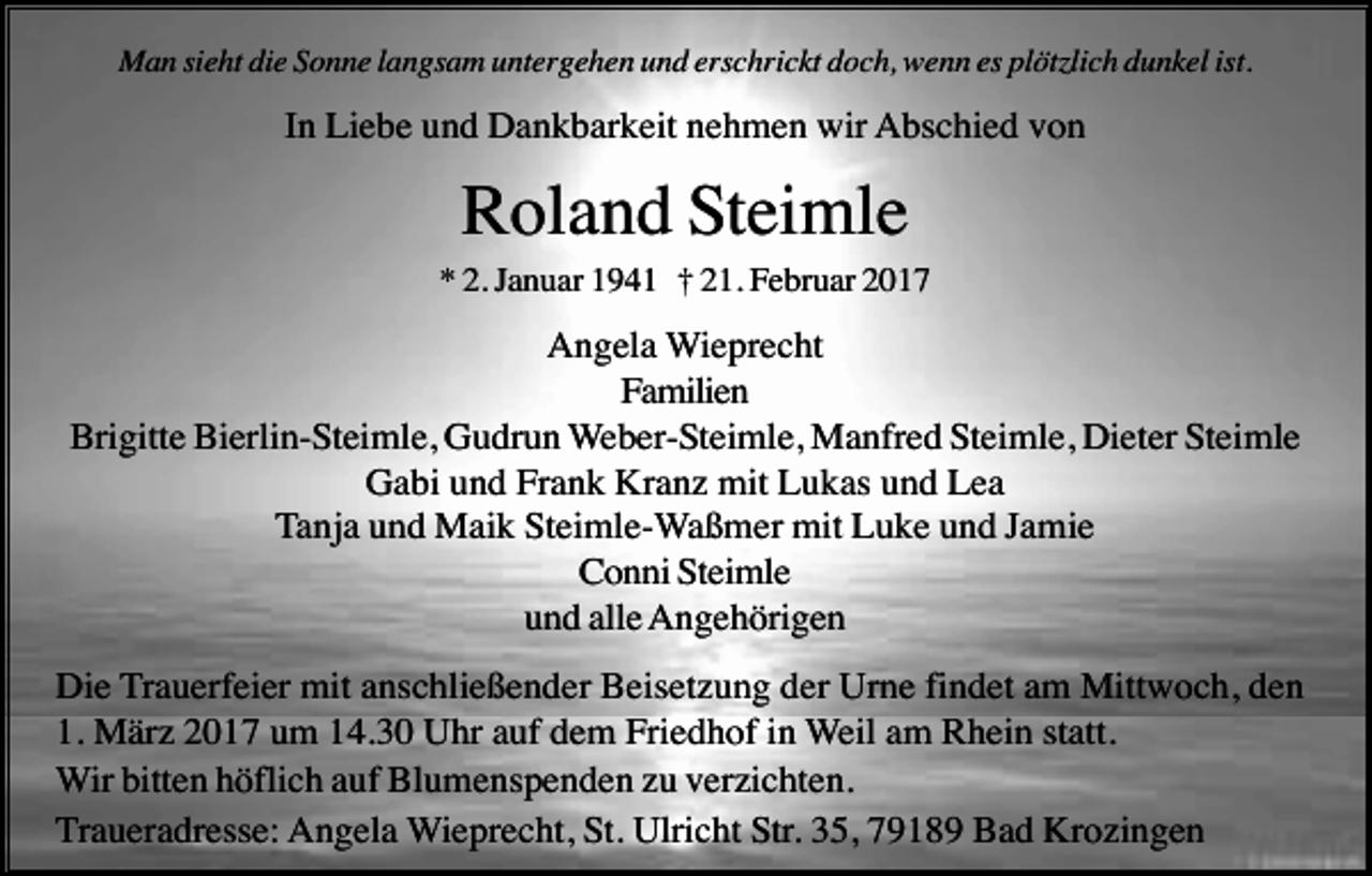 <p>Man sieht die Sonne langsam untergehen und erschrickt doch, wenn es plötzlich dunkel ist.</p><p>In Liebe und Dankbarkeit nehmen wir Abschied von</p><p>Roland Steimle<br />* 2. Januar 1941 † 21. Februar 2017</p><p>Angela Wieprecht<br />Familien<br />Brigitte Bierlin-Steimle, Gudrun Weber-Steimle, Manfred Steimle, Dieter Steimle<br />Gabi und Frank Kranz mit Lukas und Lea<br />Tanja und Maik Steimle-Waßmer mit Luke und Jamie<br />Conni Steimle<br />und alle Angehörigen<br />Die Trauerfeier mit anschließender Beisetzung der Urne findet am Mittwoch, den<br />1. März 2017 um 14.30 Uhr auf dem Friedhof in Weil am Rhein statt.<br />Wir bitten höflich auf Blumenspenden zu verzichten.<br />Traueradresse: Angela Wieprecht, St. Ulricht Str. 35, 79189 Bad Krozingen</p>