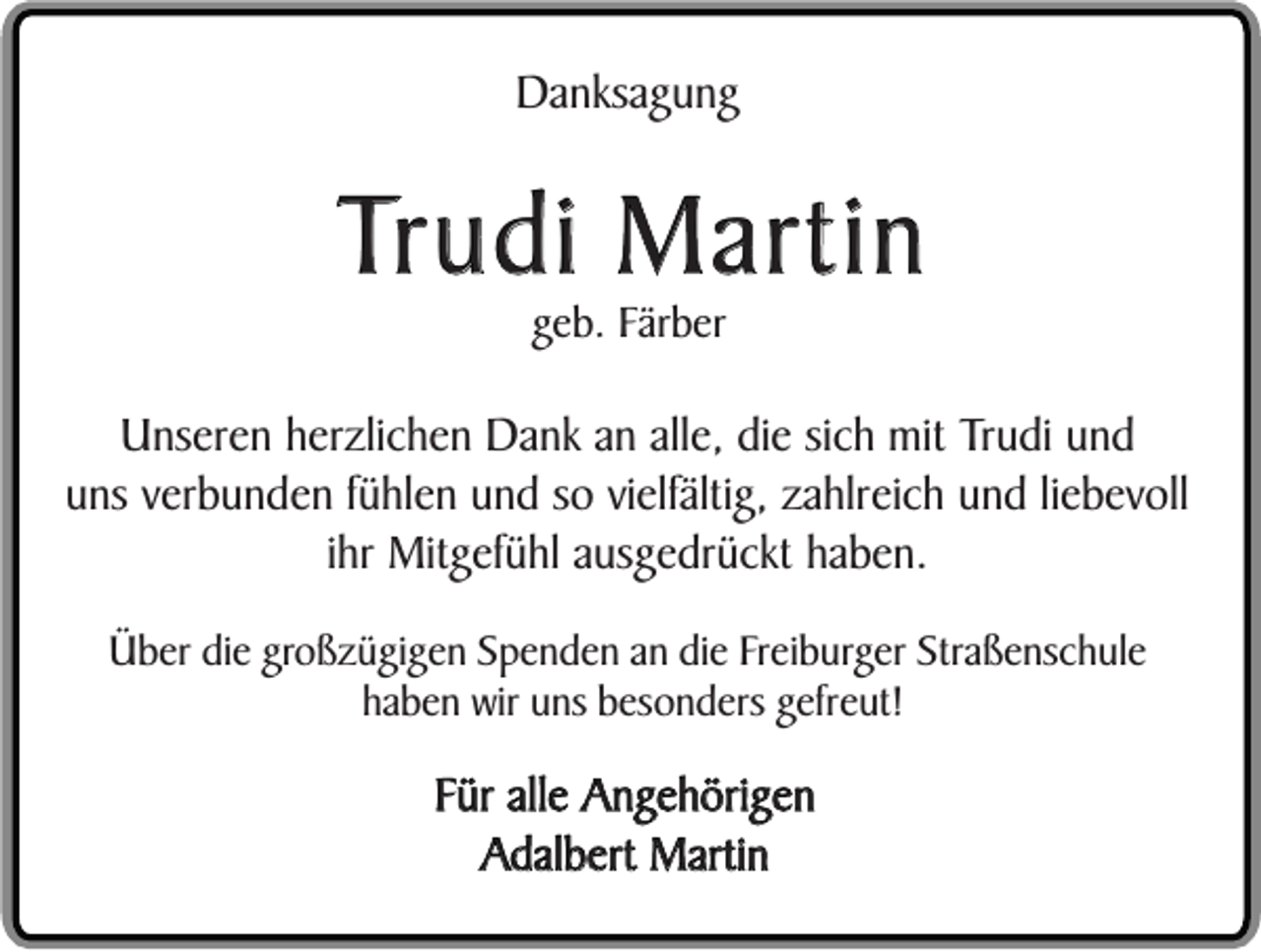 <p>Danksagung</p><p>Trudi Martin<br />geb. Färber</p><p>Unseren herzlichen Dank an alle, die sich mit Trudi und<br />uns verbunden fühlen und so vielfältig, zahlreich und liebevoll<br />ihr Mitgefühl ausgedrückt haben.<br />Über die großzügigen Spenden an die Freiburger Straßenschule<br />haben wir uns besonders gefreut!</p><p>Für alle Angehörigen<br />Adalbert Martin</p>