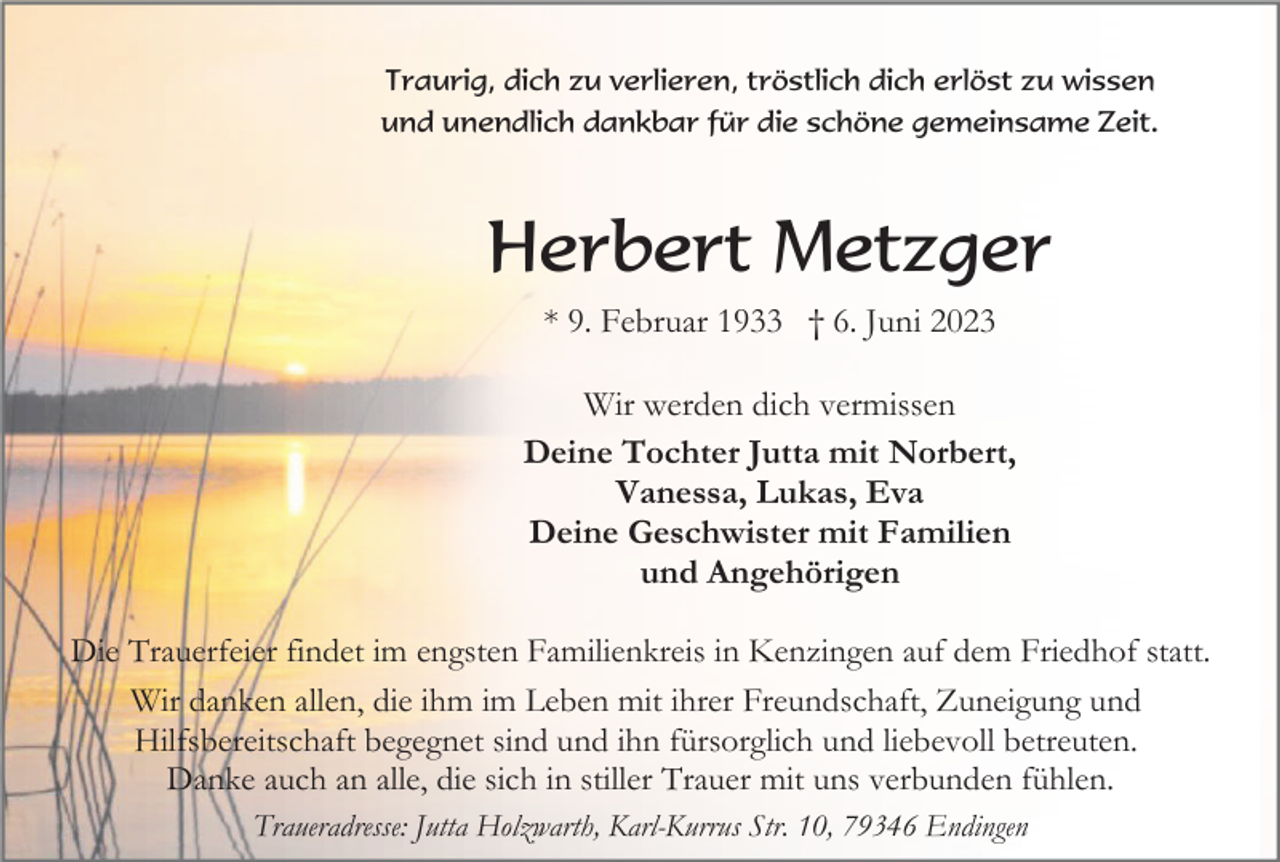 <p>Traurig, dich zu verlieren, tröstlich dich erlöst zu wissen<br />und unendlich dankbar für die schöne gemeinsame Zeit.</p><p>Herbert Metzger<br />* 9. Februar 1933 † 6. Juni 2023<br />Wir werden dich vermissen<br />Deine Tochter Jutta mit Norbert,<br />Vanessa, Lukas, Eva<br />Deine Geschwister mit Familien<br />und Angehörigen<br />Die Trauerfeier findet im engsten Familienkreis in Kenzingen auf dem Friedhof statt.<br />Wir danken allen, die ihm im Leben mit ihrer Freundschaft, Zuneigung und<br />Hilfsbereitschaft begegnet sind und ihn fürsorglich und liebevoll betreuten.<br />Danke auch an alle, die sich in stiller Trauer mit uns verbunden fühlen.<br />Traueradresse: Jutta Holzwarth, Karl-Kurrus Str. 10, 79346 Endingen</p>