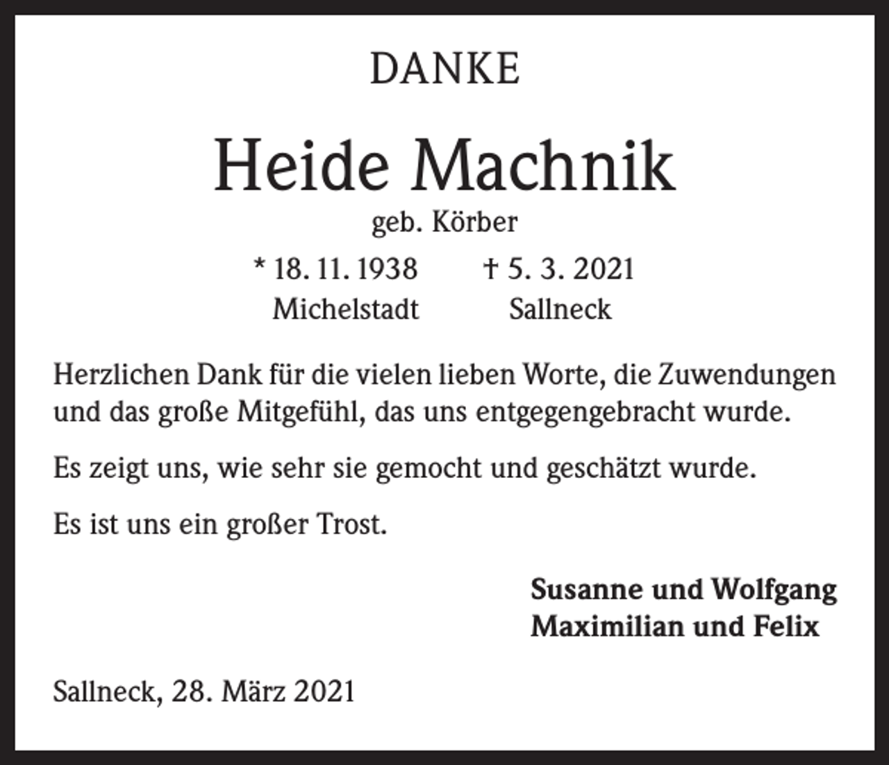 <p>DANKE</p><p>Heide Machnik<br />geb. Körber<br />* 18. 11. 1938 † 5. 3. 2021<br />Michelstadt<br />Sallneck</p><p>Herzlichen Dank für die vielen lieben Worte, die ­Zuwendungen<br />und das große Mitgefühl, das uns e­ ntgegengebracht wurde.<br />Es zeigt uns, wie sehr sie gemocht und geschätzt wurde.<br />Es ist uns ein großer Trost.<br />Susanne und Wolfgang<br />Maximilian und Felix<br />Sallneck, 28. März 2021</p>