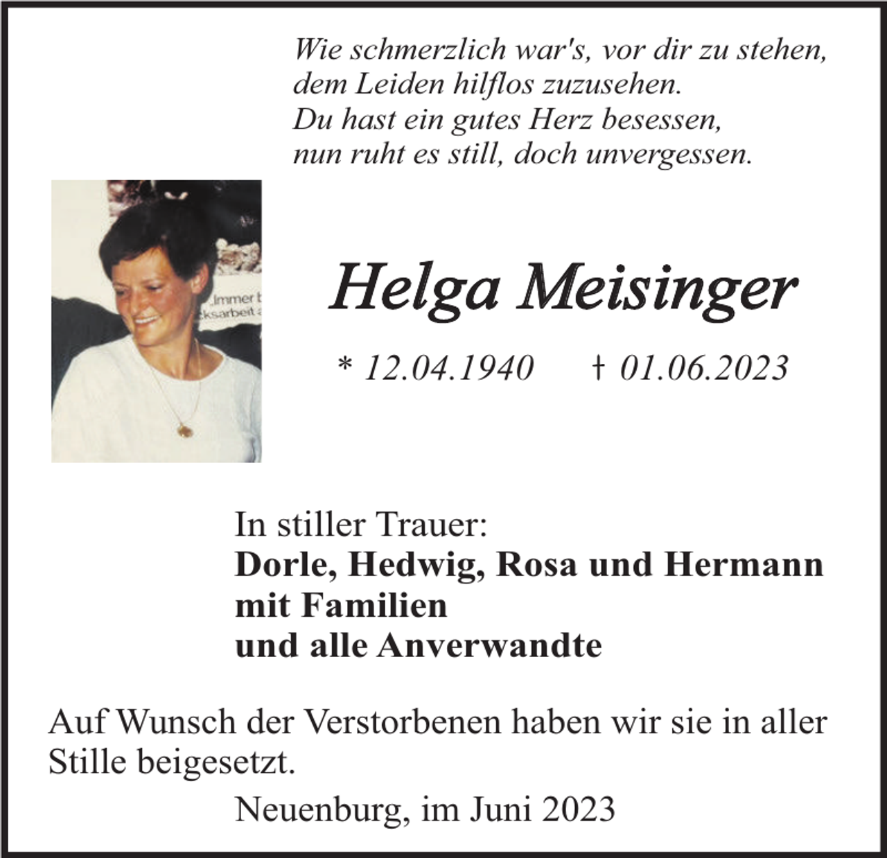 <p>Wie schmerzlich war's, vor dir zu stehen,<br />dem Leiden hilflos zuzusehen.<br />Du hast ein gutes Herz besessen,<br />nun ruht es still, doch unvergessen.</p><p>Helga Meisinger<br />* 12.04.1941.06.2023</p><p>In stiller Trauer:<br />Dorle, Hedwig, Rosa und Hermann<br />mit Familien<br />und alle Anverwandte<br />Auf Wunsch der Verstorbenen haben wir sie in aller<br />Stille beigesetzt.<br />Neuenburg, im Juni 2023</p>