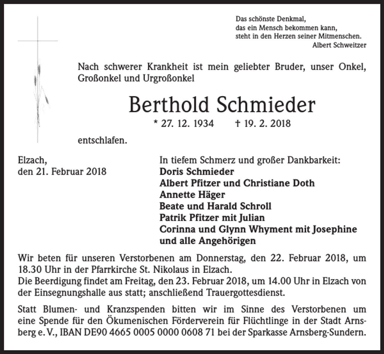 <p>Das schönste Denkmal,<br />das ein Mensch bekommen kann,<br />steht in den Herzen seiner Mitmenschen.</p><p>Albert Schweitzer</p><p>Nach schwerer Krankheit ist mein geliebter Bruder, unser Onkel,<br />Großonkel und Urgroßonkel</p><p>Berthold Schmieder<br />* 27. 12. 1934 † 19. 2. 2018</p><p>entschlafen.<br />Elzach,<br />den 21. Februar 2018</p><p>In tiefem Schmerz und großer Dankbarkeit:<br />Doris Schmieder<br />Albert Pfitzer und Christiane Doth<br />Annette Häger<br />Beate und Harald Schroll<br />Patrik Pfitzer mit Julian<br />Corinna und Glynn Whyment mit Josephine<br />und alle Angehörigen</p><p>Wir beten für unseren Verstorbenen am Donnerstag, den 22. Februar 2018, um<br />18.30 Uhr in der Pfarrkirche St. Nikolaus in Elzach.<br />Die Beerdigung findet am Freitag, den 23. Februar 2018, um 14.00 Uhr in Elzach von<br />der Einsegnungshalle aus statt; anschließend Trauergottesdienst.<br />Statt Blumen- und Kranzspenden bitten wir im Sinne des Verstorbenen um<br />eine Spende für den Ökumenischen Förderverein für Flüchtlinge in der Stadt Arnsberg e. V., IBAN DE90 4665 0005 000608 71 bei der Sparkasse Arnsberg-Sundern.</p>