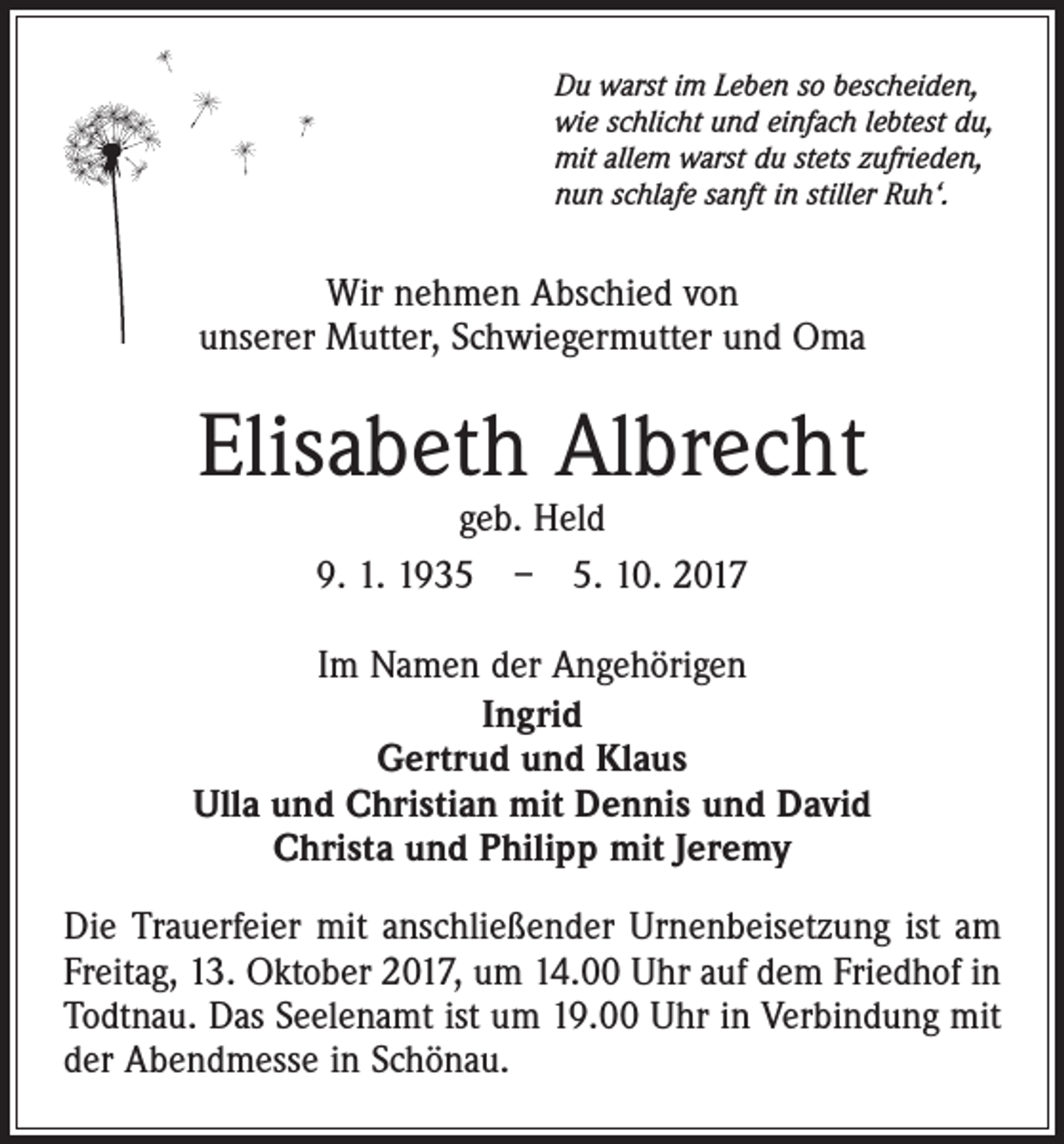 <p>Du warst im Leben so bescheiden,<br />wie schlicht und einfach lebtest du,<br />mit allem warst du stets zufrieden,<br />nun schlafe sanft in stiller Ruh‘.</p><p>Wir nehmen Abschied von<br />unserer Mutter, Schwiegermutter und Oma</p><p>Elisabeth Albrecht<br />geb. Held<br />9. 1. 1935 – 5. 10. 2017</p><p>Im Namen der Angehörigen<br />Ingrid<br />Gertrud und Klaus<br />Ulla und Christian mit Dennis und David<br />Christa und Philipp mit Jeremy<br />Die Trauerfeier mit anschließender Urnenbeisetzung ist am<br />Freitag, 13. Oktober 2017, um 14.00 Uhr auf dem Friedhof in<br />Todtnau. Das Seelenamt ist um 19.00 Uhr in Verbindung mit<br />der Abendmesse in Schönau.</p>