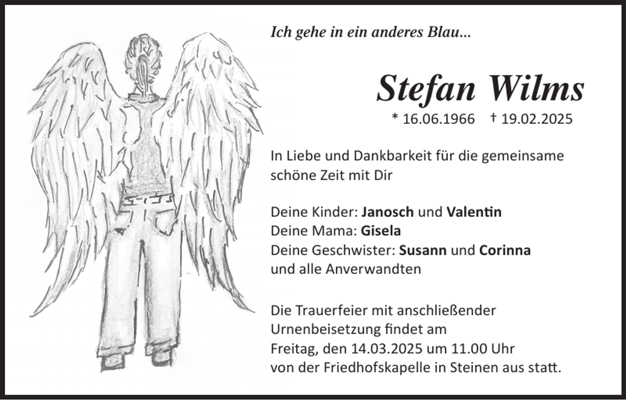 <p>Ich gehe in ein anderes Blau...</p>
<p>Stefan Wilms<br />* 16.06.1966 † 19.02.2025<br />In Liebe und Dankbarkeit für die gemeinsame<br />schöne Zeit mit Dir<br />Deine Kinder: Janosch und Valenti<span>n</span></p>
<p>Deine Mama: Gisela<br />Deine Geschwister: Susann und Corinna<br />und alle Anverwandten<br />Die Trauerfeier mit anschließender<br />Urnenbeisetzung ﬁndet am<br />Freitag, den 14.03.2025 um 11.00 Uhr<br />von der Friedhofskapelle in Steinen aus statt.</p>