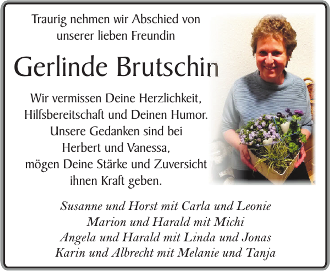 <p>Traurig nehmen wir Abschied von<br />unserer lieben Freundin</p><p>Gerlinde Brutschin<br />Wir vermissen Deine Herzlichkeit,<br />Hilfsbereitschaft und Deinen Humor.<br />Unsere Gedanken sind bei<br />Herbert und Vanessa,<br />mögen Deine Stärke und Zuversicht<br />ihnen Kraft geben.<br />Susanne und Horst mit Carla und Leonie<br />Marion und Harald mit Michi<br />Angela und Harald mit Linda und Jonas<br />Karin und Albrecht mit Melanie und Tanja</p>