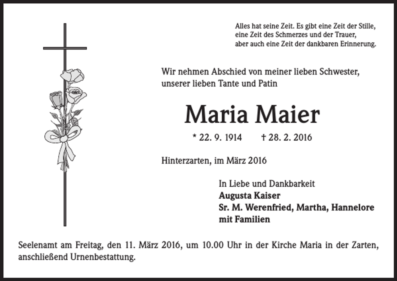 <p>Alles hat seine Zeit. Es gibt eine Zeit der Stille,<br />eine Zeit des Schmerzes und der Trauer,<br />aber auch eine Zeit der dankbaren Erinnerung.</p><p>Wir nehmen Abschied von meiner lieben Schwester,<br />unserer lieben Tante und Patin</p><p>Maria Maier</p><p>* 22. 9. 1914 † 28. 2. 2016<br />Hinterzarten, im März 2016</p><p>In Liebe und Dankbarkeit<br />Augusta Kaiser<br />Sr. M. Werenfried, Martha, Hannelore<br />mit Familien</p><p>Seelenamt am Freitag, den 11. März 2016, um 10.00 Uhr in der Kirche Maria in der Zarten,<br />anschließend Urnenbestattung.</p>