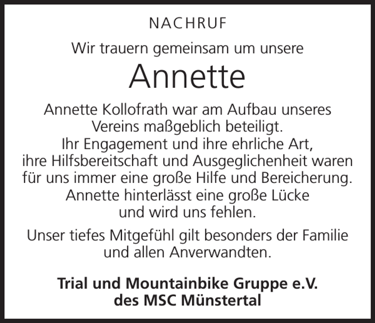 <p>Nachruf<br />Wir trauern gemeinsam um unsere</p><p>Annette</p><p>Annette Kollofrath war am Aufbau unseres<br />­Vereins maßgeblich beteiligt.<br />Ihr Engagement und ihre ehrliche Art,<br />ihre ­Hilfsbereitschaft und Ausgeglichenheit waren<br />für uns immer eine große Hilfe und Bereicherung.<br />Annette hinterlässt eine große Lücke<br />und wird uns fehlen.<br />Unser tiefes Mitgefühl gilt besonders der Familie<br />und allen Anverwandten.<br />Trial und Mountainbike Gruppe e.V.<br />des MSC Münstertal</p>