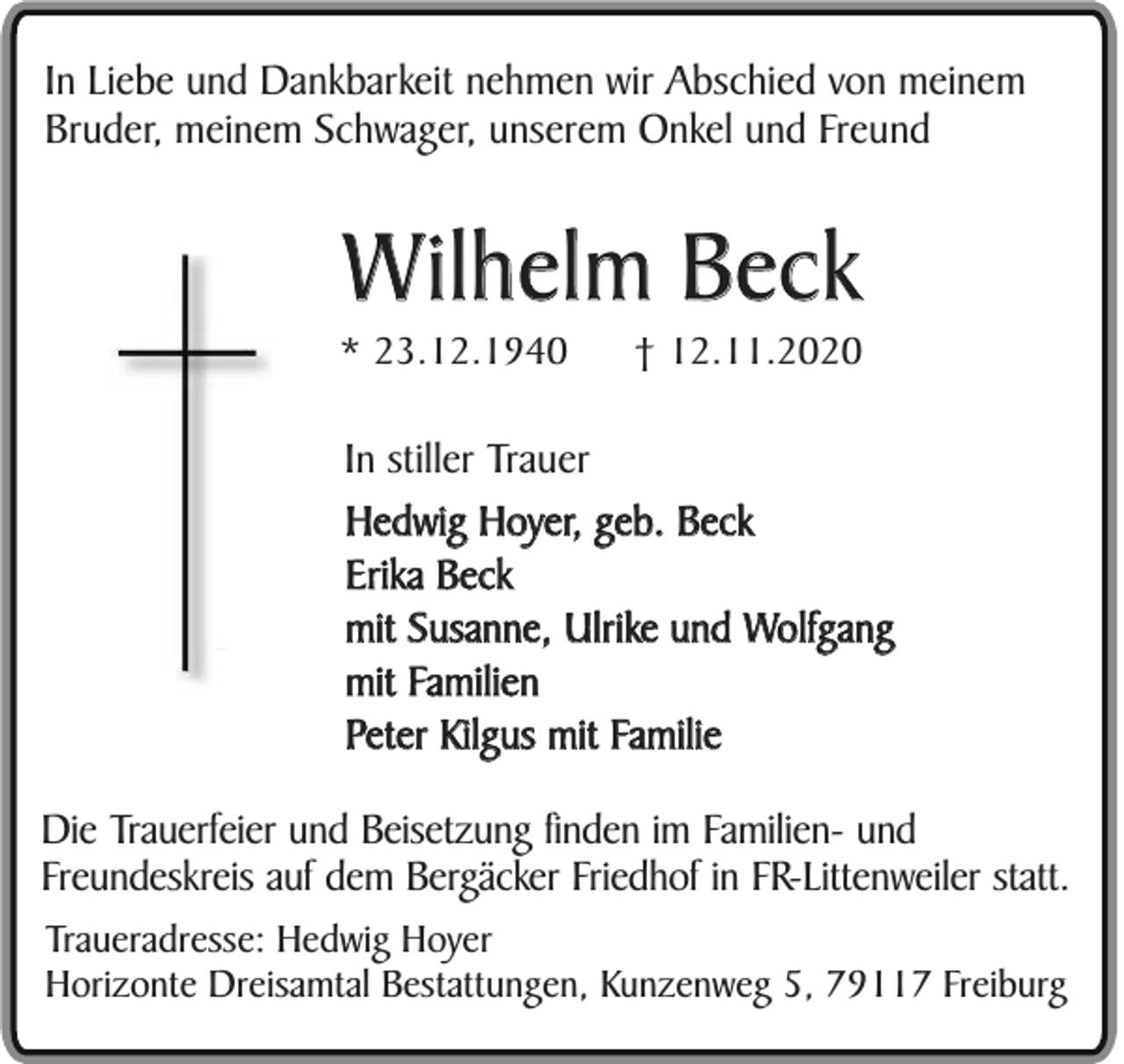 <p>In Liebe und Dankbarkeit nehmen wir Abschied von meinem<br />Bruder, meinem Schwager, unserem Onkel und Freund</p><p>Wilhelm Beck<br />* 23.12.1940</p><p>† 12.11.2020</p><p>In stiller Trauer<br />Hedwig Hoyer, geb. Beck<br />Erika Beck<br />mit Susanne, Ulrike und Wolfgang<br />mit Familien<br />Peter Kilgus mit Familie<br />Die Trauerfeier und Beisetzung finden im Familien- und<br />Freundeskreis auf dem Bergäcker Friedhof in FR-Littenweiler statt.<br />Traueradresse: Hedwig Hoyer<br />Horizonte Dreisamtal Bestattungen, Kunzenweg 5, 79117 Freiburg</p>