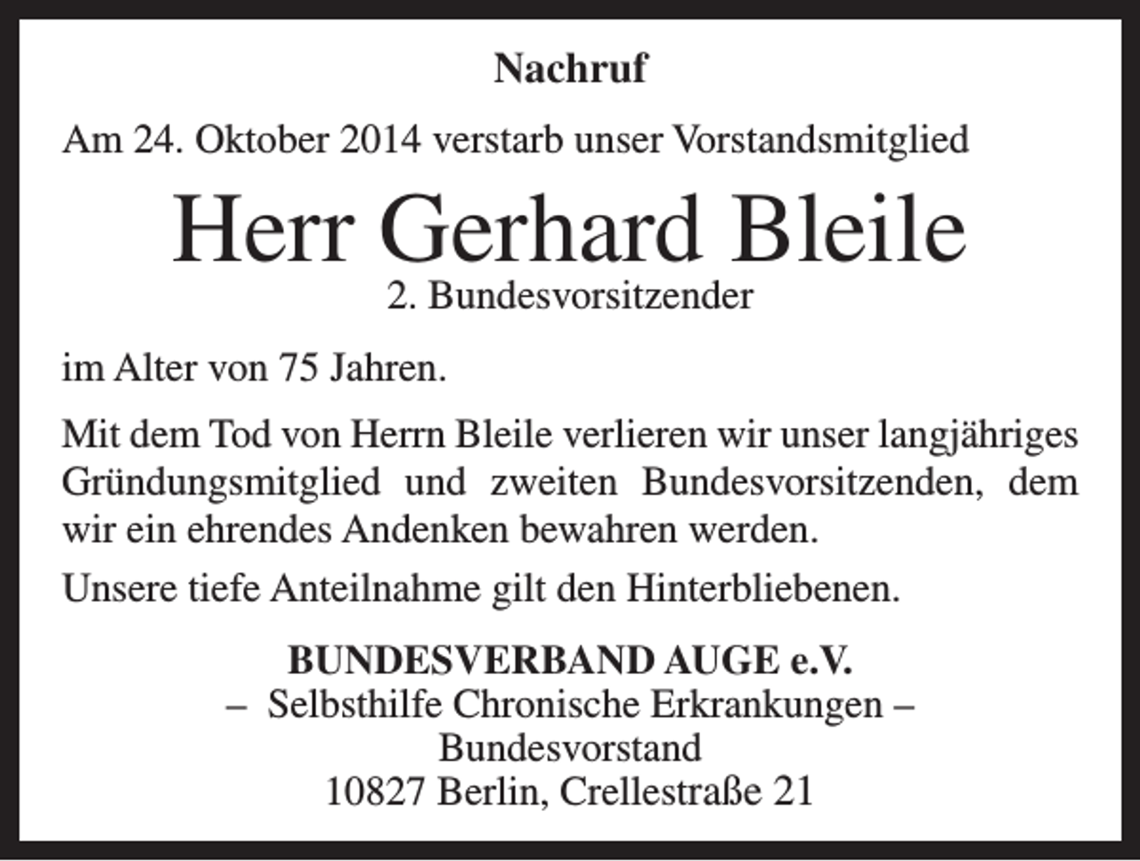 <p>Nachruf<br />Am 24. Oktober 2014 verstarb unser Vorstandsmitglied</p><p>Herr Gerhard<br />Bleile<br />2. Bundesvorsitzender<br />im Alter von 75 Jahren.<br />Mit dem Tod von Herrn Bleile verlieren wir unser langjähriges<br />Gründungsmitglied und zweiten Bundesvorsitzenden, dem<br />wir ein ehrendes Andenken bewahren werden.<br />Unsere tiefe Anteilnahme gilt den Hinterbliebenen.<br />BUNDESVERBAND AUGE e.V.<br />– Selbsthilfe Chronische Erkrankungen –<br />Bundesvorstand<br />10827 Berlin, Crellestraße 21</p>