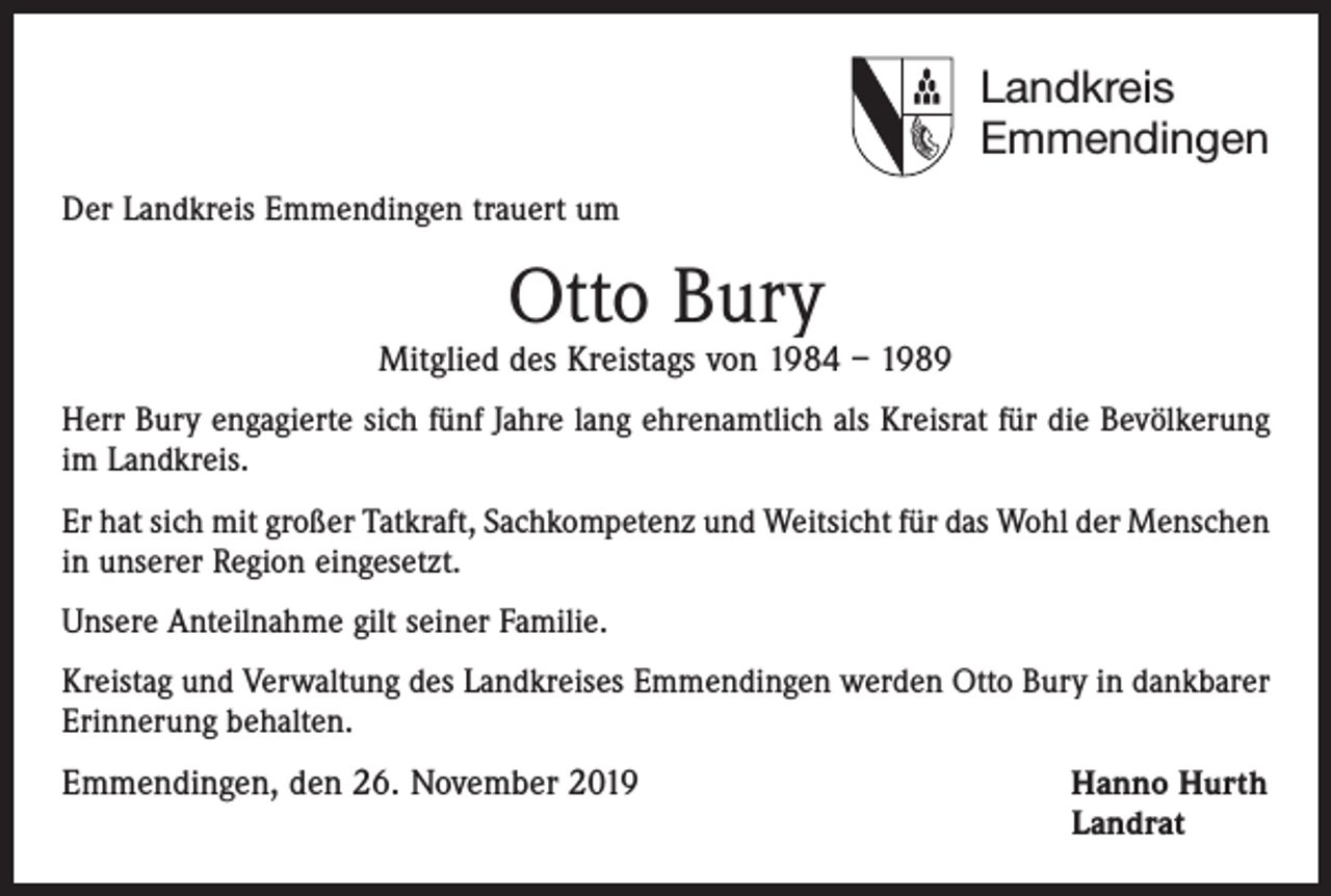<p>Landkreis<br />Emmendingen<br />Der Landkreis Emmendingen trauert um</p><p>Otto Bury</p><p>Mitglied des Kreistags von 1984 – 1989<br />Herr Bury engagierte sich fünf Jahre lang ehrenamtlich als Kreisrat für die Bevölkerung<br />im Landkreis.<br />Er hat sich mit großer Tatkraft, Sachkompetenz und Weitsicht für das Wohl der ­Menschen<br />in unserer Region eingesetzt.<br />Unsere Anteilnahme gilt seiner Familie.<br />Kreistag und Verwaltung des Landkreises Emmendingen werden Otto Bury in dankbarer<br />Erinnerung behalten.</p><p>Emmendingen, den 26. November 2019 Hanno Hurth<br />Landrat</p>