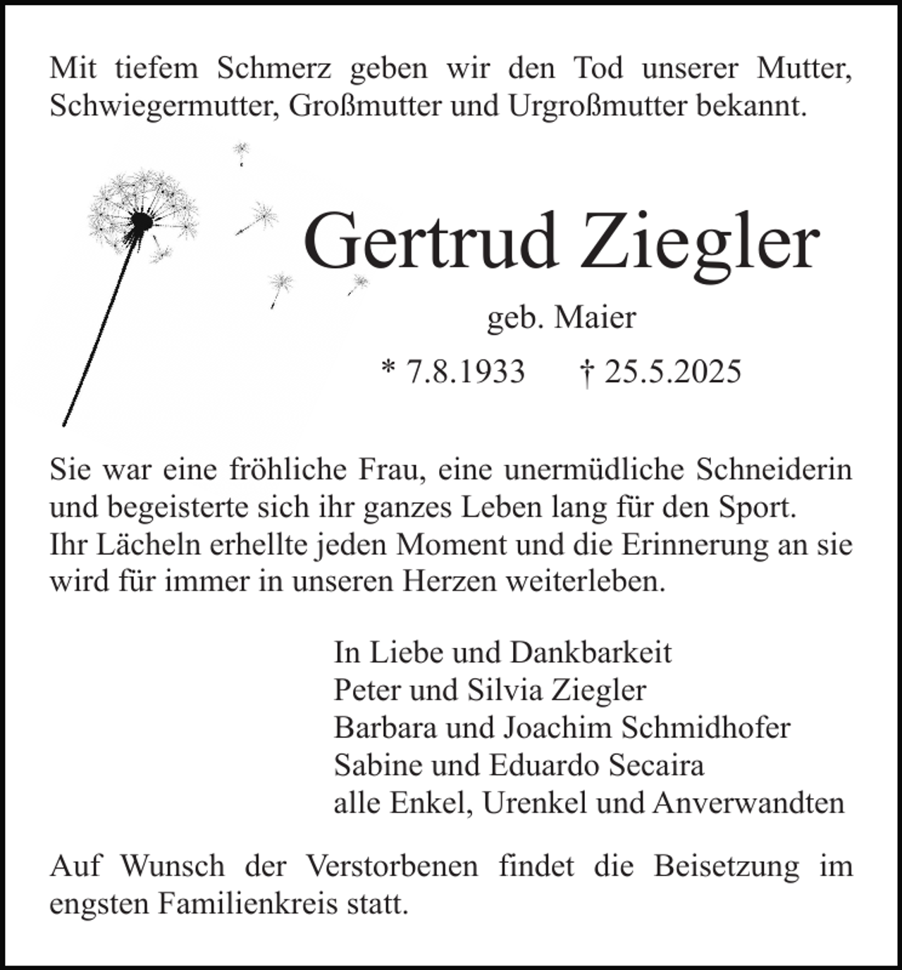<p>Mit tiefem Schmerz geben wir den Tod unserer Mutter,<br />Schwiegermutter, Großmutter und Urgroßmutter bekannt.</p><p>Gertrud Ziegler<br />geb. Maier</p><p>* 7.8.1933</p><p>† 25.5.2025</p><p>Sie war eine fröhliche Frau, eine unermüdliche Schneiderin<br />und begeisterte sich ihr ganzes Leben lang für den Sport.<br />Ihr Lächeln erhellte jeden Moment und die Erinnerung an sie<br />wird für immer in unseren Herzen weiterleben.<br />In Liebe und Dankbarkeit<br />Peter und Silvia Ziegler<br />Barbara und Joachim Schmidhofer<br />Sabine und Eduardo Secaira<br />alle Enkel, Urenkel und Anverwandten<br />Auf Wunsch der Verstorbenen findet die Beisetzung im<br />engsten Familienkreis statt.</p>