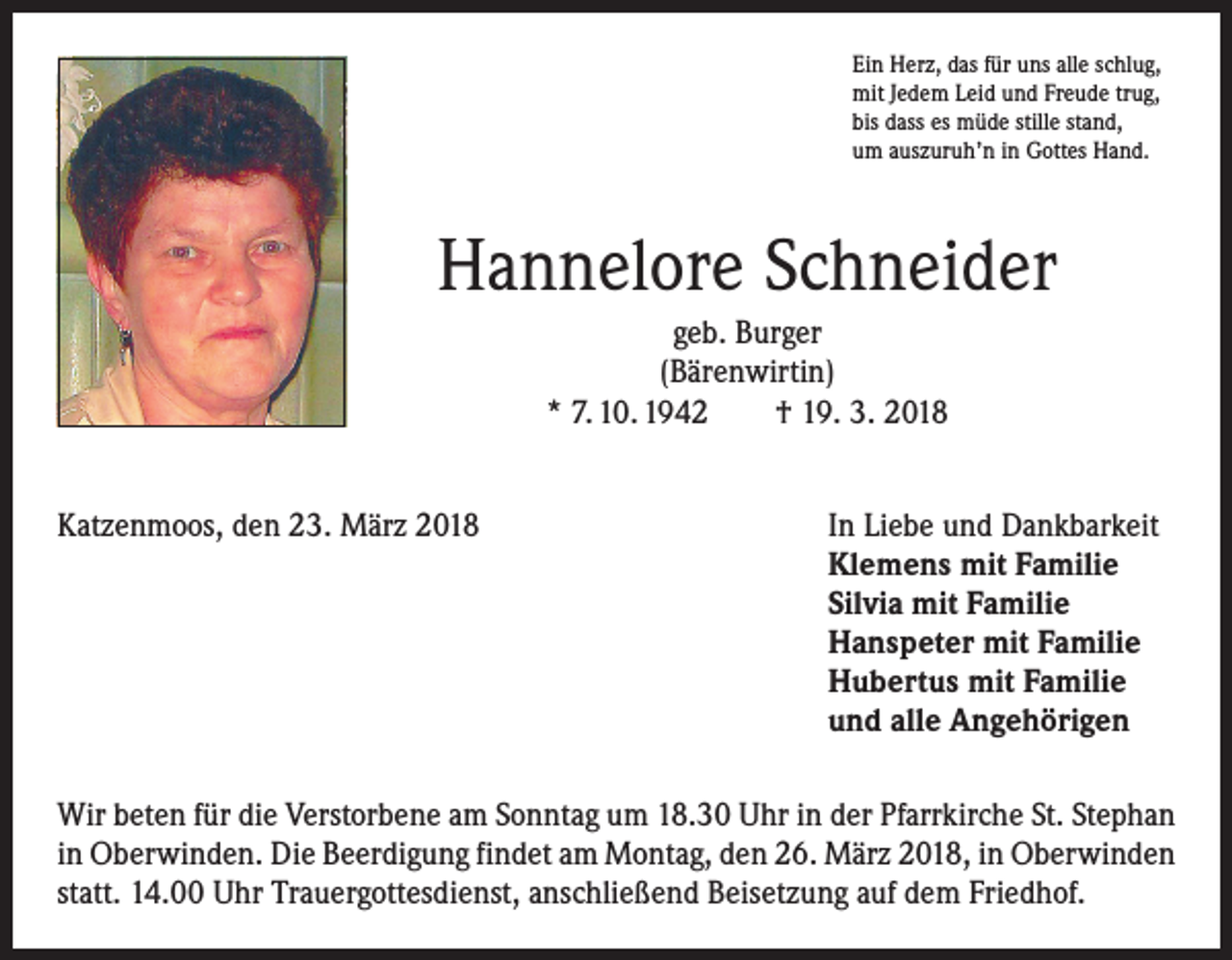 <p>Ein Herz, das für uns alle schlug,<br />mit Jedem Leid und Freude trug,<br />bis dass es müde stille stand,<br />um auszuruh’n in Gottes Hand.</p><p>Hannelore Schneider<br />geb. Burger<br />(Bärenwirtin)<br />* 7. 10. 1942 † 19. 3. 2018<br />Katzenmoos, den 23. März 2018</p><p>In Liebe und Dankbarkeit<br />Klemens mit Familie<br />Silvia mit Familie<br />Hanspeter mit Familie<br />Hubertus mit Familie<br />und alle Angehörigen</p><p>Wir beten für die Verstorbene am Sonntag um 18.30 Uhr in der Pfarrkirche St. ­Stephan<br />in Oberwinden. Die Beerdigung findet am Montag, den 26. März 2018, in Oberwinden<br />statt. 14.00 Uhr Trauergottesdienst, anschließend Beisetzung auf dem Friedhof.</p>