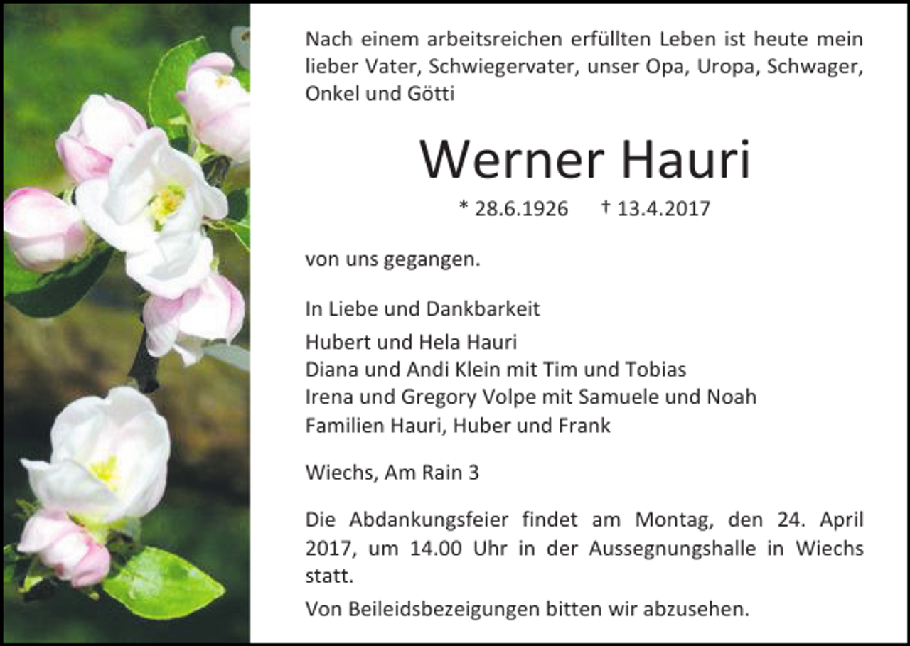 <p>Nach einem arbeitsreichen erfüllten Leben ist heute mein<br />lieber Vater, Schwiegervater, unser Opa, Uropa, Schwager,<br />Onkel und Götti</p><p>Werner Hauri<br />* 28.6.1926</p><p>† 13.4.2017</p><p>von uns gegangen.<br />In Liebe und Dankbarkeit<br />Hubert und Hela Hauri<br />Diana und Andi Klein mit Tim und Tobias<br />Irena und Gregory Volpe mit Samuele und Noah<br />Familien Hauri, Huber und Frank<br />Wiechs, Am Rain 3<br />Die Abdankungsfeier findet am Montag, den 24. April<br />2017, um 14.00 Uhr in der Aussegnungshalle in Wiechs<br />statt.<br />Von Beileidsbezeigungen bitten wir abzusehen.</p>