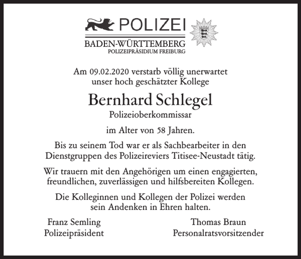 <p>BADEN-WÜRTTEMBERG<br />POLIZEIPRÄSIDIUM FREIBURG</p><p>Am 09.02.2020 verstarb völlig unerwartet<br />unser hoch geschätzter Kollege</p><p>Bernhard Schlegel</p><p>Polizeioberkommissar<br />im Alter von 58 Jahren.<br />Bis zu seinem Tod war er als Sachbearbeiter in den<br />Dienstgruppen des Polizeireviers Titisee-Neustadt tätig.<br />Wir trauern mit den Angehörigen um einen engagierten,<br />freundlichen, zuverlässigen und hilfsbereiten Kollegen.<br />Die Kolleginnen und Kollegen der Polizei werden<br />sein Andenken in Ehren halten.<br />Franz Semling<br />Thomas Braun<br />Polizeipräsident<br />Personalratsvorsitzender</p>