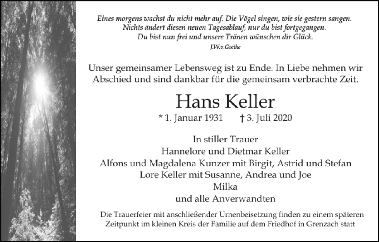 <p>Eines morgens wachst du nicht mehr auf. Die Vögel singen, wie sie gestern sangen.<br />Nichts ändert diesen neuen Tagesablauf, nur du bist fortgegangen.<br />Du bist nun frei und unsere Tränen wünschen dir Glück.<br />J.W.v.Goethe</p><p>Unser gemeinsamer Lebensweg ist zu Ende. In Liebe nehmen wir<br />Abschied und sind dankbar für die gemeinsam verbrachte Zeit.</p><p>Hans Keller</p><p>* 1. Januar 1931</p><p>† 3. Juli 2020</p><p>In stiller Trauer<br />Hannelore und Dietmar Keller<br />Alfons und Magdalena Kunzer mit Birgit, Astrid und Stefan<br />Lore Keller mit Susanne, Andrea und Joe<br />Milka<br />und alle Anverwandten<br />Die Trauerfeier mit anschließender Urnenbeisetzung finden zu einem späteren<br />Zeitpunkt im kleinen Kreis der Familie auf dem Friedhof in Grenzach statt.</p>