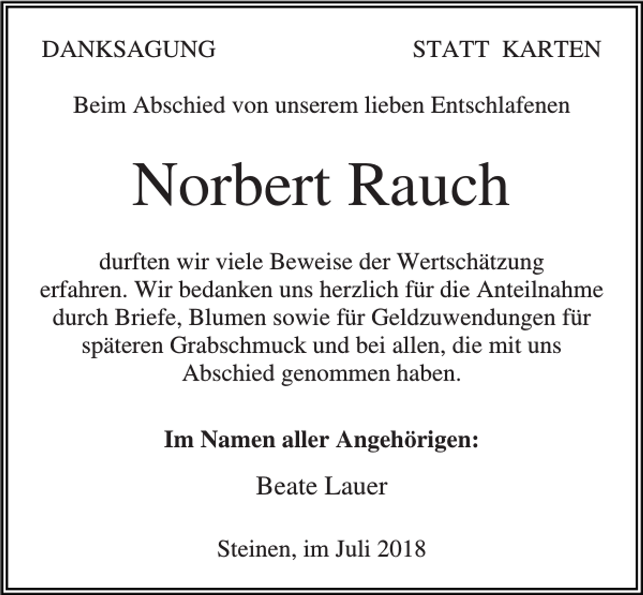 <p>DANKSAGUNG</p><p>STATT KARTEN</p><p>Beim Abschied von unserem lieben Entschlafenen</p><p>Norbert Rauch<br />durften wir viele Beweise der Wertschätzung<br />erfahren. Wir bedanken uns herzlich für die Anteilnahme<br />durch Briefe, Blumen sowie für Geldzuwendungen für<br />späteren Grabschmuck und bei allen, die mit uns<br />Abschied genommen haben.<br />Im Namen aller Angehörigen:</p><p>Beate Lauer<br />Steinen, im Juli 2018</p>