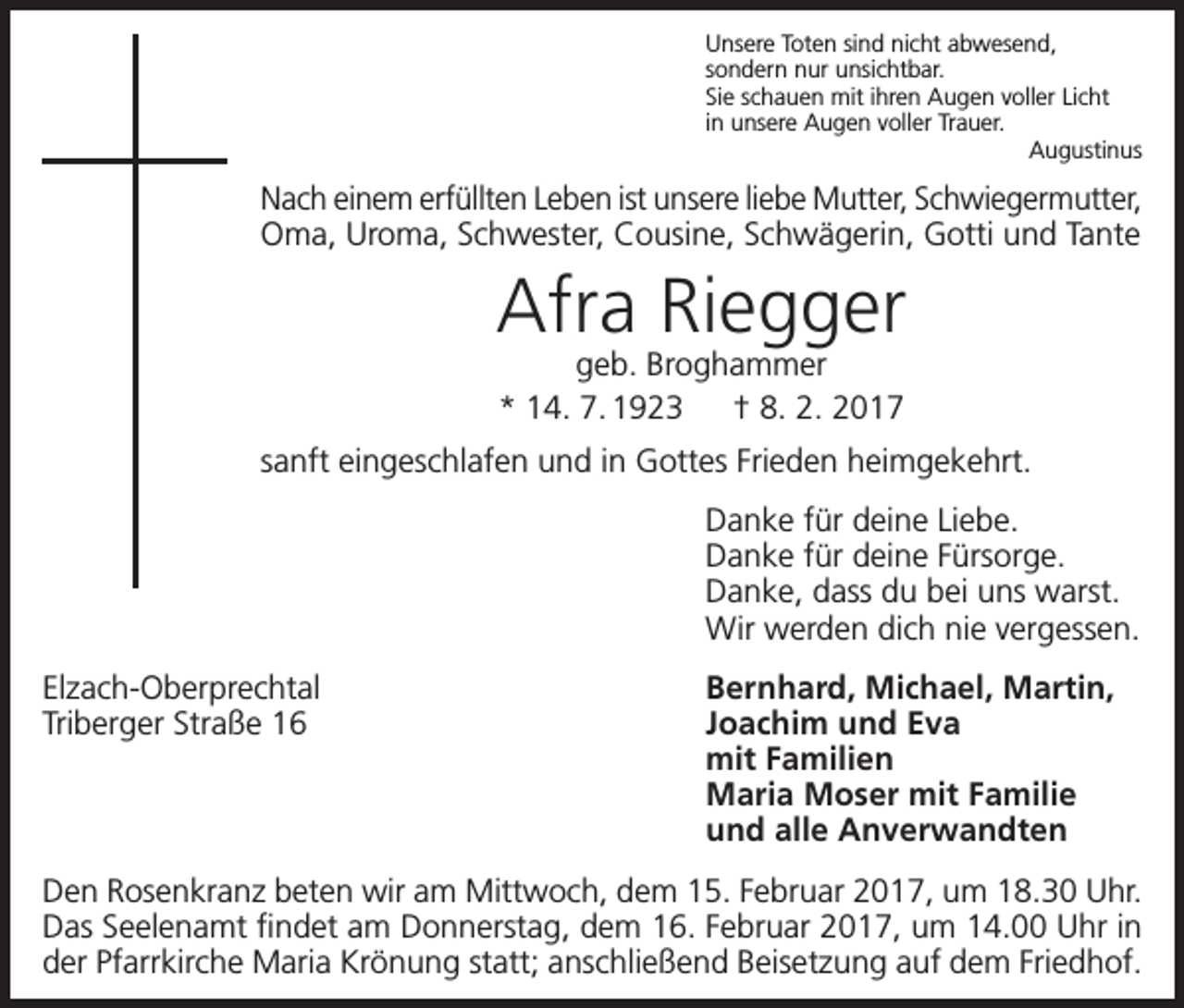 <p>Unsere Toten sind nicht abwesend,<br />sondern nur unsichtbar.<br />Sie schauen mit ihren Augen voller Licht<br />in unsere Augen voller Trauer.<br />Augustinus</p><p>Nach einem erfüllten Leben ist unsere liebe Mutter, Schwiegermutter,<br />Oma, Uroma, Schwester, Cousine, Schwägerin, Gotti und Tante</p><p>Afra Riegger<br />geb. Broghammer<br />* 14. 7. 1923 † 8. 2. 2017</p><p>sanft eingeschlafen und in Gottes Frieden heimgekehrt.<br />Danke für deine Liebe.<br />Danke für deine Fürsorge.<br />Danke, dass du bei uns warst.<br />Wir werden dich nie vergessen.<br />Elzach-Oberprechtal<br />Triberger Straße 16</p><p>Bernhard, Michael, Martin,<br />Joachim und Eva<br />mit Familien<br />Maria Moser mit Familie<br />und alle Anverwandten</p><p>Den Rosenkranz beten wir am Mittwoch, dem 15. Februar 2017, um 18.30 Uhr.<br />Das Seelenamt findet am Donnerstag, dem 16. Februar 2017, um 14.00 Uhr in<br />der Pfarrkirche Maria Krönung statt; anschließend Beisetzung auf dem Friedhof.</p>