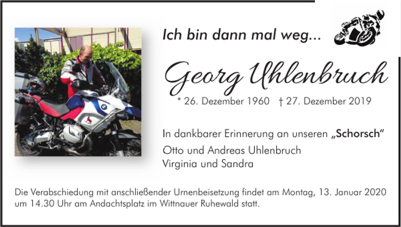 <p>Ich bin dann mal weg...</p><p>Georg Uhlenbruch<br />* 26. Dezember 1960 † 27. Dezember 2019</p><p>In dankbarer Erinnerung an unseren „Schorsch“<br />Otto und Andreas Uhlenbruch<br />Virginia und Sandra<br />Die Verabschiedung mit anschließender Urnenbeisetzung findet am Montag, 13. Januar 2020<br />um 14.30 Uhr am Andachtsplatz im Wittnauer Ruhewald statt.</p>