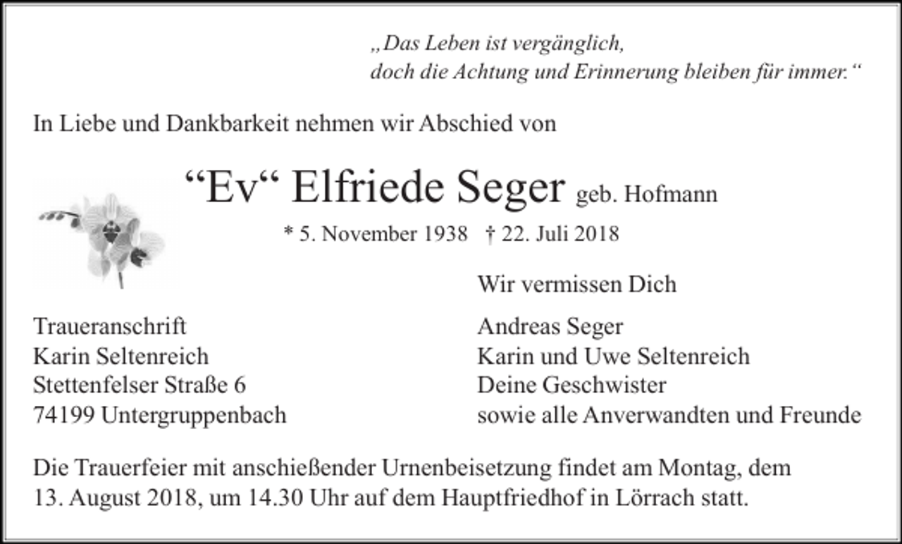 <p>„Das Leben ist vergänglich,<br />doch die Achtung und Erinnerung bleiben für immer.“</p><p>In Liebe und Dankbarkeit nehmen wir Abschied von</p><p>“Ev“ Elfriede Seger geb. Hofmann<br />* 5. November 1938 † 22. Juli 2018</p><p>Wir vermissen Dich<br />Traueranschrift<br />Karin Seltenreich<br />Stettenfelser Straße 6<br />74199 Untergruppenbach</p><p>Andreas Seger<br />Karin und Uwe Seltenreich<br />Deine Geschwister<br />sowie alle Anverwandten und Freunde</p><p>Die Trauerfeier mit anschießender Urnenbeiset ung findet am Montag, dem<br />13. August 2018, um 14.30 Uhr auf dem Hauptfriedhof in Lörrach statt.</p>