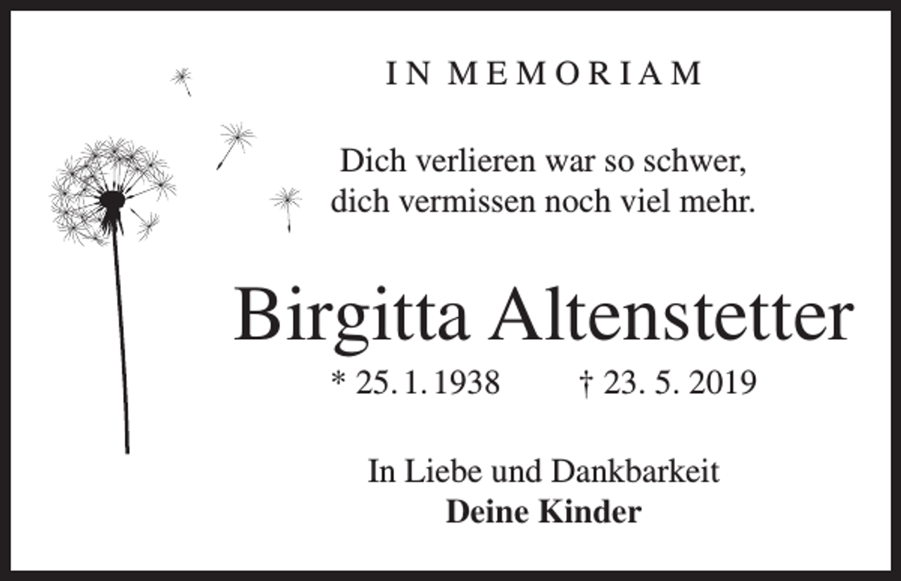 <p>IN MEMORIAM<br />Dich verlieren war so schwer,<br />dich vermissen noch viel mehr.</p><p>Birgitta Altenstetter<br />* 25. 1. 1938</p><p>† 23. 5. 2019</p><p>In Liebe und Dankbarkeit<br />Deine Kinder</p>