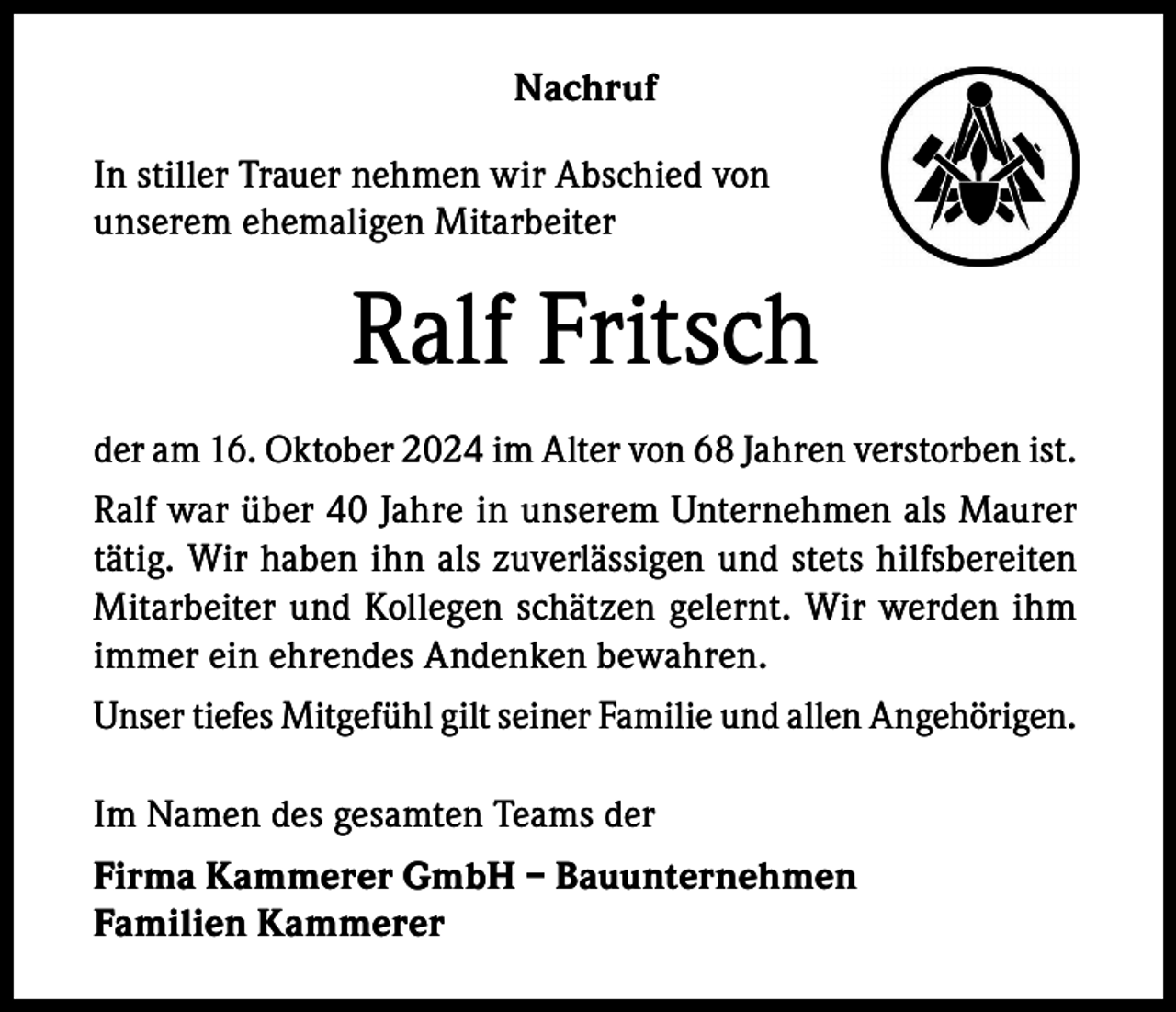 <p>Nachruf<br />In stiller Trauer nehmen wir Abschied von<br />unserem ehemaligen Mitarbeiter</p><p>Ralf Fritsch<br />der am 16. Oktober 2024 im Alter von 68 Jahren verstorben ist.<br />Ralf war über 40 Jahre in unserem Unternehmen als Maurer<br />tätig. Wir haben ihn als zuverlässigen und stets hilfsbereiten<br />Mitarbeiter und Kollegen schätzen gelernt. Wir werden ihm<br />immer ein ehrendes Andenken bewahren.<br />Unser tiefes Mitgefühl gilt seiner Familie und allen Angehörigen.<br />Im Namen des gesamten Teams der<br />Firma Kammerer GmbH – Bauunternehmen<br />Familien Kammerer</p>