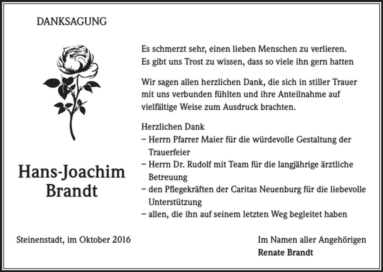 <p>DANKSAGUNG<br />Es schmerzt sehr, einen lieben Menschen zu verlieren.<br />Es gibt uns Trost zu wissen, dass so viele ihn gern hatten<br />Wir sagen allen herzlichen Dank, die sich in stiller Trauer<br />mit uns verbunden fühlten und ihre Anteilnahme auf<br />vielfältige Weise zum Ausdruck brachten.</p><p>Hans-Joachim<br />Brandt</p><p>Herzlichen Dank<br />– Herrn Pfarrer Maier für die würdevolle Gestaltung der<br />Trauerfeier<br />– Herrn Dr. Rudolf mit Team für die langjährige ärztliche<br />Betreuung<br />– den Pflegekräften der Caritas Neuenburg für die liebevolle<br />Unterstützung<br />– allen, die ihn auf seinem letzten Weg begleitet haben</p><p>Steinenstadt, im Oktober 2016 Im Namen aller Angehörigen<br />Renate Brandt</p>