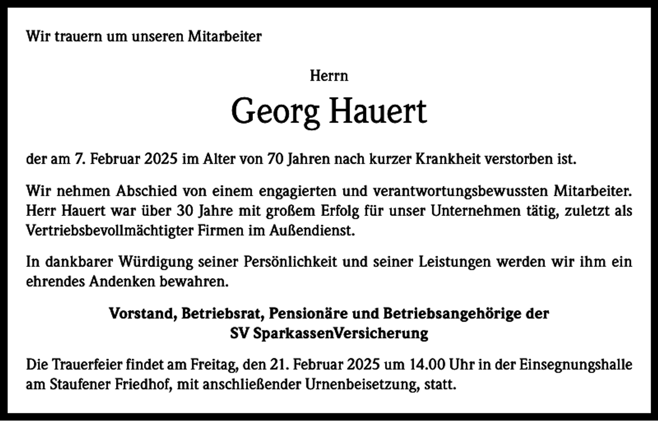<p>Wir trauern um unseren Mitarbeiter<br />Herrn</p><p>Georg Hauert<br />der am 7. Februar 2025 im Alter von 70 Jahren nach kurzer Krankheit verstorben ist.<br />Wir nehmen Abschied von einem engagierten und verantwortungsbewussten Mitarbeiter.<br />Herr Hauert war über 30 Jahre mit großem Erfolg für unser Unternehmen tätig, zuletzt als<br />Vertriebsbevollmächtigter Firmen im Außendienst.<br />In dankbarer Würdigung seiner Persönlichkeit und seiner Leistungen werden wir ihm ein<br />ehrendes Andenken bewahren.<br />Vorstand, Betriebsrat, Pensionäre und Betriebsangehörige der<br />SV SparkassenVersicherung<br />Die Trauerfeier findet am Freitag, den 21. Februar 2025 um 14.00 Uhr in der Einsegnungshalle<br />am Staufener Friedhof, mit anschließender Urnenbeisetzung, statt.</p>