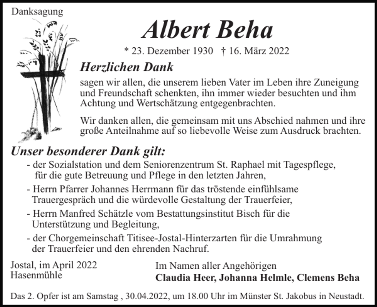 <p>Danksagung</p><p>Albert Beha<br />* 23. Dezember 1930 † 16. März 2022</p><p>Herzlichen Dank<br />sagen wir allen, die unserem lieben Vater im Leben ihre Zuneigung<br />und Freundschaft schenkten, ihn immer wieder besuchten und ihm<br />Achtung und Wertschätzung entgegenbrachten.<br />Wir danken allen, die gemeinsam mit uns Abschied nahmen und ihre<br />große Anteilnahme auf so liebevolle Weise zum Ausdruck brachten.</p><p>Unser besonderer Dank gilt:<br />- der Sozialstation und dem Seniorenzentrum St. Raphael mit Tagespflege,<br />für die gute Betreuung und Pflege in den letzten Jahren,<br />- Herrn Pfarrer Johannes Herrmann für das tröstende einfühlsame<br />Trauergespräch und die würdevolle Gestaltung der Trauerfeier,<br />- Herrn Manfred Schätzle vom Bestattungsinstitut Bisch für die<br />Unterstützung und Begleitung,<br />- der Chorgemeinschaft Titisee-Jostal-Hinterzarten für die Umrahmung<br />der Trauerfeier und den ehrenden Nachruf.<br />Jostal, im April 2022<br />Hasenmühle</p><p>Im Namen aller Angehörigen<br />Claudia Heer, Johanna Helmle, Clemens Beha</p><p>Das 2. Opfer ist am Samstag , 30.04.2022, um 18.00 Uhr im Münster St. Jakobus in Neustadt.</p>