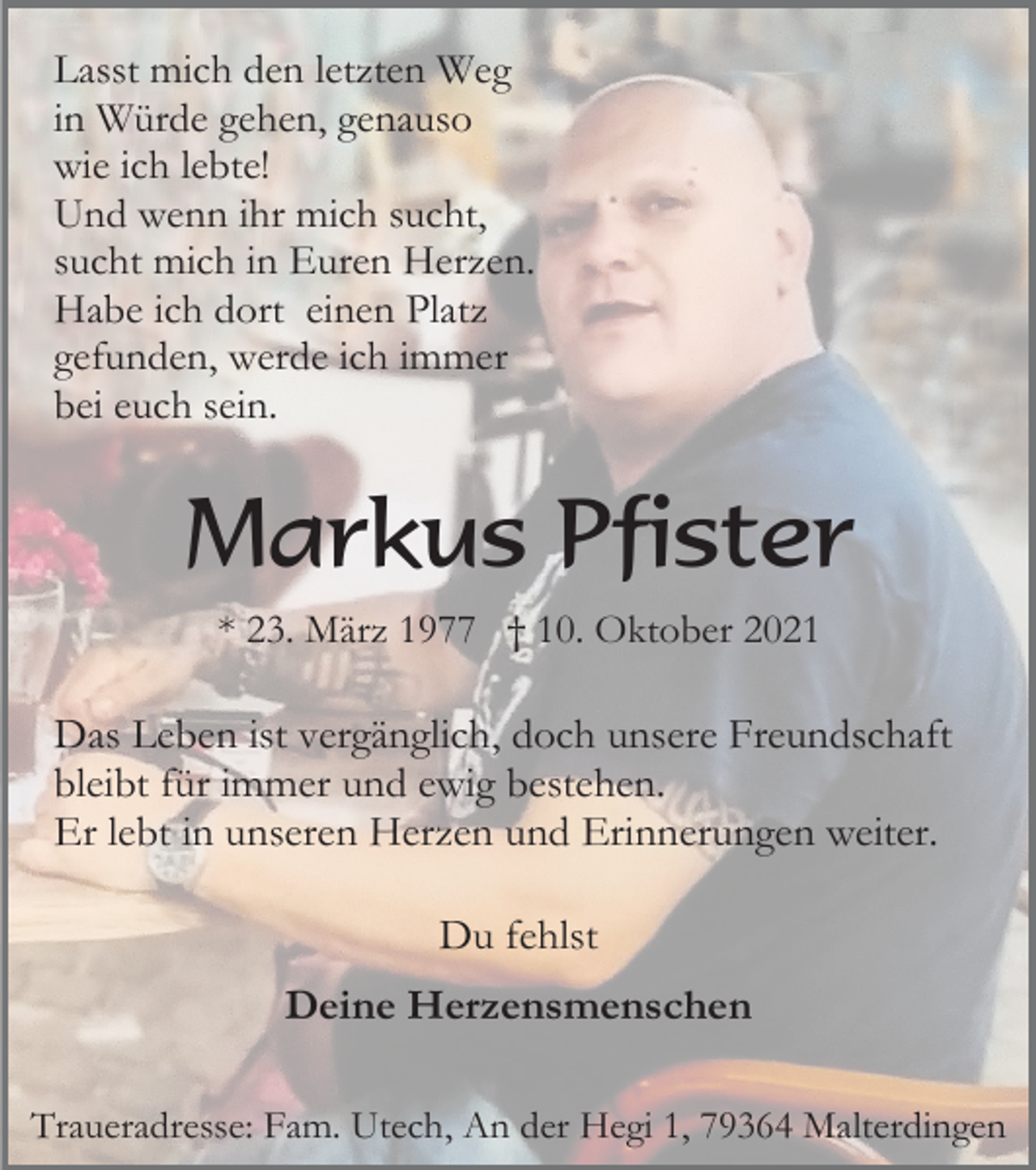<p>Lasst mich den letzten Weg<br />in Würde gehen, genauso<br />wie ich lebte!<br />Und wenn ihr mich sucht,<br />sucht mich in Euren Herzen.<br />Habe ich dort einen Platz<br />gefunden, werde ich immer<br />bei euch sein.</p><p>Markus Pfister<br />* 23. März 1977 † 10. Oktober 2021</p><p>Das Leben ist vergänglich, doch unsere Freundschaft<br />bleibt für immer und ewig bestehen.<br />Er lebt in unseren Herzen und Erinnerungen weiter.<br />Du fehlst<br />Deine Herzensmenschen<br />Traueradresse: Fam. Utech, An der Hegi 1, 79364 Malterdingen</p>