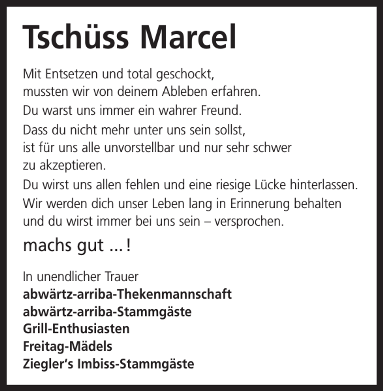 <p>Tschüss Marcel<br />Mit Entsetzen und total geschockt,<br />mussten wir von deinem Ableben erfahren.<br />Du warst uns immer ein wahrer Freund.<br />Dass du nicht mehr unter uns sein sollst,<br />ist für uns alle unvorstellbar und nur sehr schwer<br />zu akzeptieren.<br />Du wirst uns allen fehlen und eine riesige Lücke h<br />­ interlassen.<br />Wir werden dich unser Leben lang in Erinnerung b<br />­ ehalten<br />und du wirst immer bei uns sein – versprochen.</p><p>machs gut ... !<br />In unendlicher Trauer<br />abwärtz-arriba-Thekenmannschaft<br />abwärtz-arriba-Stammgäste<br />Grill-Enthusiasten<br />Freitag-Mädels<br />Ziegler‘s Imbiss-Stammgäste</p>