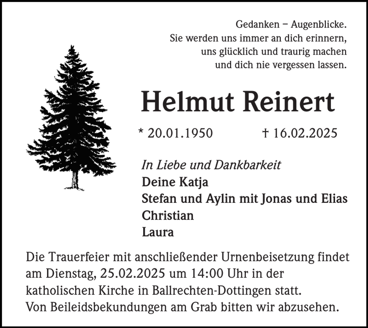 <p>Gedanken – Augenblicke.<br />Sie werden uns immer an dich erinnern,<br />uns glücklich und traurig machen<br />und dich nie vergessen lassen.</p><p>Helmut Reinert<br />* 20.01.1950</p><p>† 16.02.2025</p><p>In Liebe und Dankbarkeit<br />Deine Katja<br />Stefan und Aylin mit Jonas und Elias<br />Christian<br />Laura<br />Die Trauerfeier mit anschließender Urnenbeisetzung findet<br />am Dienstag, 25.02.2025 um 14:00 Uhr in der<br />katholischen Kirche in Ballrechten-Dottingen statt.<br />Von Beileidsbekundungen am Grab bitten wir abzusehen.</p>