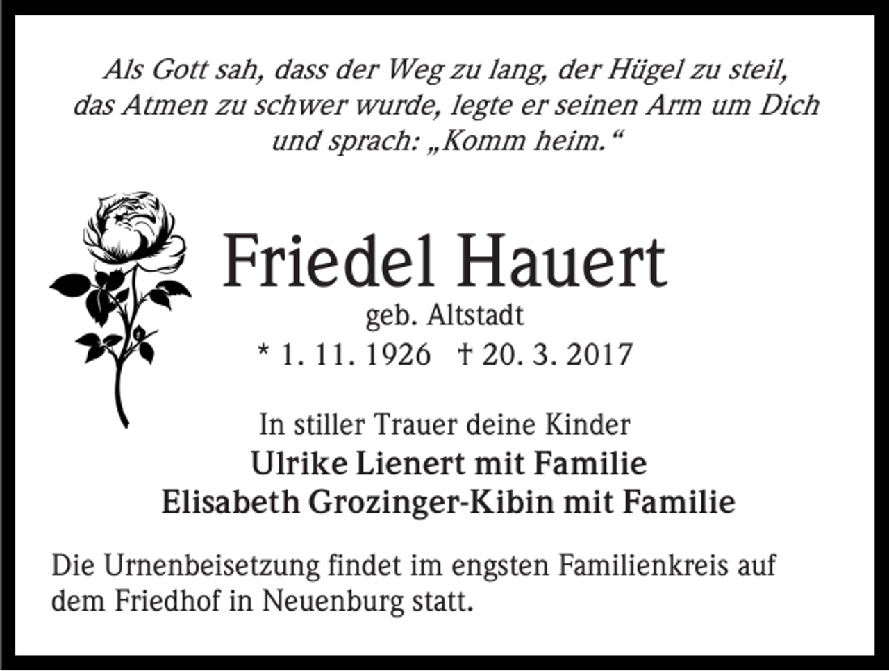 <p>Als Gott sah, dass der Weg zu lang, der Hügel zu steil,<br />das Atmen zu schwer wurde, legte er seinen Arm um Dich<br />und sprach: „Komm heim.“</p><p>Friedel Hauert<br />geb. Altstadt<br />* 1. 11. 1926 † 20. 3. 2017</p><p>In stiller Trauer deine Kinder<br />Ulrike Lienert mit Familie<br />Elisabeth Grozinger-Kibin mit Familie<br />Die Urnenbeisetzung findet im engsten Familienkreis auf<br />dem Friedhof in Neuenburg statt.</p>