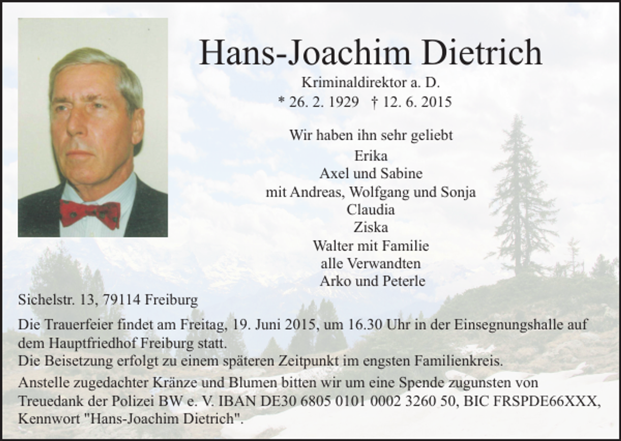 <p>Hans-Joachim Dietrich<br />Kriminaldirektor a. D.<br />* 26. 2. 1929 † 12. 6. 2015</p><p>Sichelstr. 13, 79114 Freiburg</p><p>Wir haben ihn sehr geliebt<br />Erika<br />Axel und Sabine<br />mit Andreas, Wolfgang und Sonja<br />Claudia<br />Ziska<br />Walter mit Familie<br />alle Verwandten<br />Arko und Peterle</p><p>Die Trauerfeier findet am Freitag, 19. Juni 2015, um 16.30 Uhr in der Einsegnungshalle auf<br />dem Hauptfriedhof Freiburg statt.<br />Die Beisetzung erfolgt zu einem späteren Zeitpunkt im engsten Familienkreis.<br />Anstelle zugedachter Kränze und Blumen bitten wir um eine Spende zugunsten von<br />Treuedank der Polizei BW e. V. IBAN DE30 6805 0101 0002 3260 50, BIC FRSPDE66XXX,<br />Kennwort "Hans-Joachim Dietrich".</p>