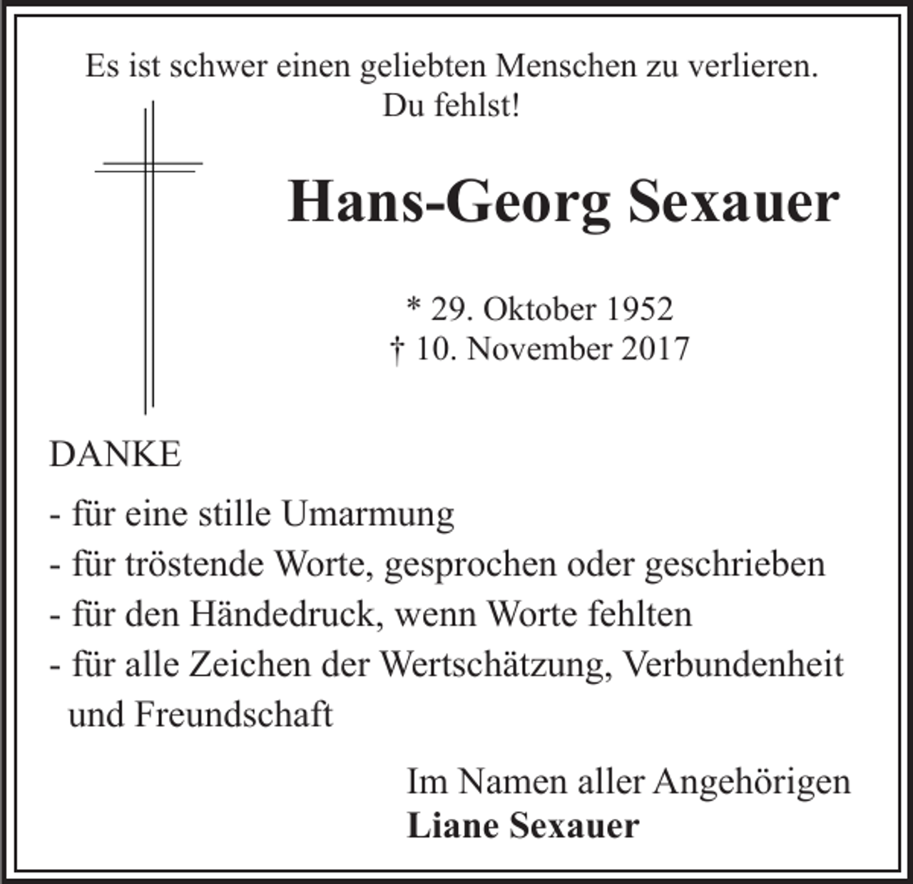 <p>Esist<br />Es<br />istsschwer<br />c h w er eieinen<br />n e n ggeliebten<br />eli e b t e n Menschen<br />M e ns c h e n zu<br />z u verlieren.<br />v erli er en.<br />DDu<br />u f fehlst!<br />e hlst!</p><p>HHans-Georg<br />a ns- G e o r g SSexauer<br />e x a uer<br />** 229.<br />9. Oktober<br />O kt o b er 11<br />†<br />† 110.<br />0. November<br />N o v e m b er 22</p><p>DDANKE<br />A N KE<br />- ffür<br />ür eine<br />ei n e stille<br />still e Umarmung<br />U m ar m u ng<br />- ffür<br />ür tr<br />öst e n d e Worte,<br />W ort e, gesprochen<br />g espr o c h e n ooder<br />d er ggeschrieben<br />es c hri e b e n<br />tröstende<br />- ffür<br />ür den<br />d e n Händedruck,<br />H ä n d e dr u c k, wenn<br />w en n Worte<br />W ort e ffehlten<br />e hlt e n<br />- ffür<br />ür alle<br />all e Zeichen<br />Z ei c h e n der<br />d er Wertschätzung,<br />Werts c h ät z u n g, Verbundenheit<br />Ver b u n d e n h eit<br />uund<br />n d Freundschaft<br />Fr e u n ds c h aft<br />IImm Namen<br />N a m e n aller<br />all er Angehörigen<br />A n g e h örig e n<br />Li<br />a n e SSexauer<br />e x a uer<br />Liane</p>