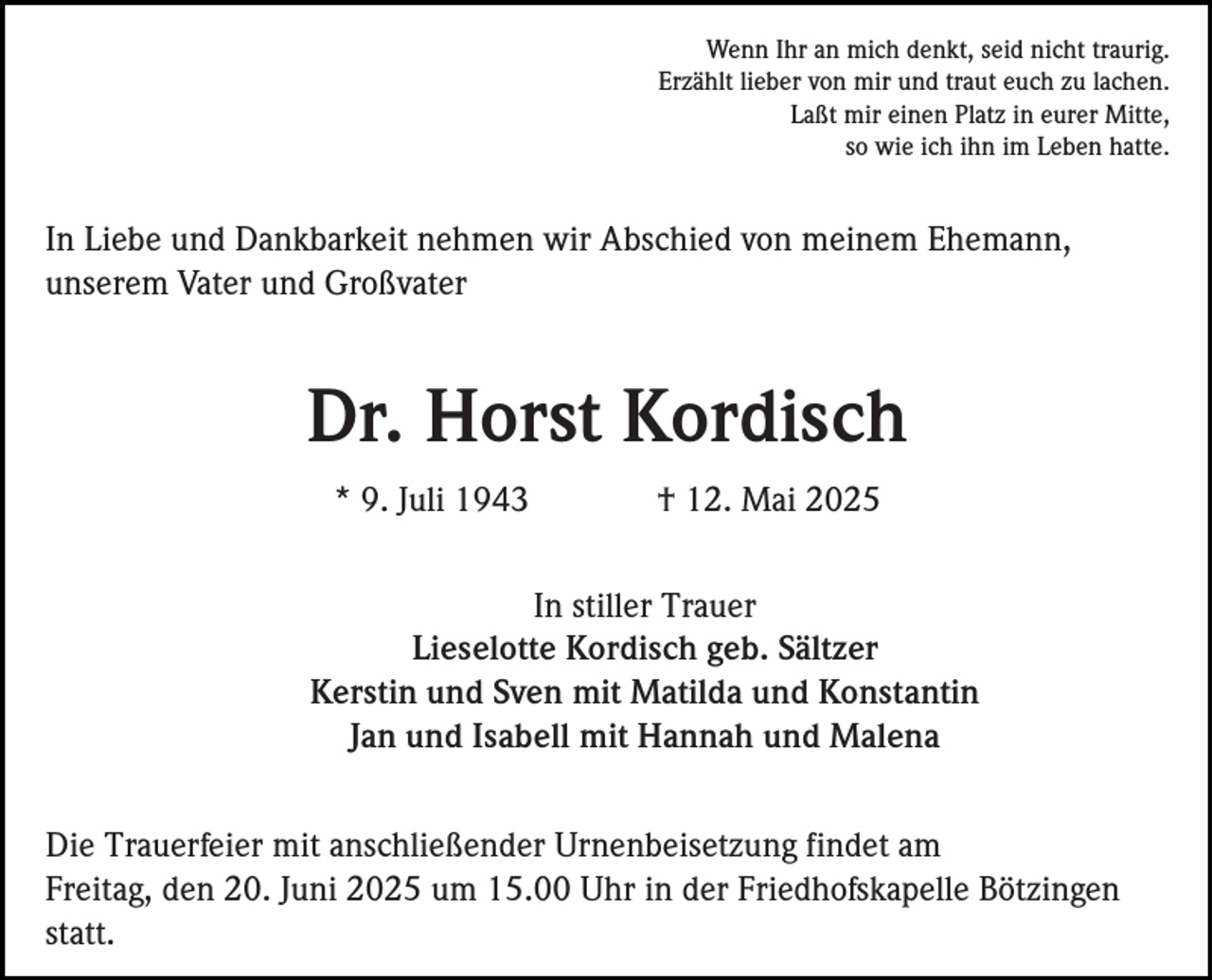 <p>Wenn Ihr an mich denkt, seid nicht traurig.<br />Erzählt lieber von mir und traut euch zu lachen.<br />Laßt mir einen Platz in eurer Mitte,<br />so wie ich ihn im Leben hatte.</p><p>In Liebe und Dankbarkeit nehmen wir Abschied von meinem Ehemann,<br />unserem Vater und Großvater</p><p>Dr. Horst Kordisch<br />* 9. Juli 1943</p><p>† 12. Mai 2025</p><p>In stiller Trauer<br />Lieselotte Kordisch geb. Sältzer<br />Kerstin und Sven mit Matilda und Konstantin<br />Jan und Isabell mit Hannah und Malena<br />Die Trauerfeier mit anschließender Urnenbeisetzung findet am<br />Freitag, den 20. Juni 2025 um 15.00 Uhr in der Friedhofskapelle Bötzingen<br />statt.</p>