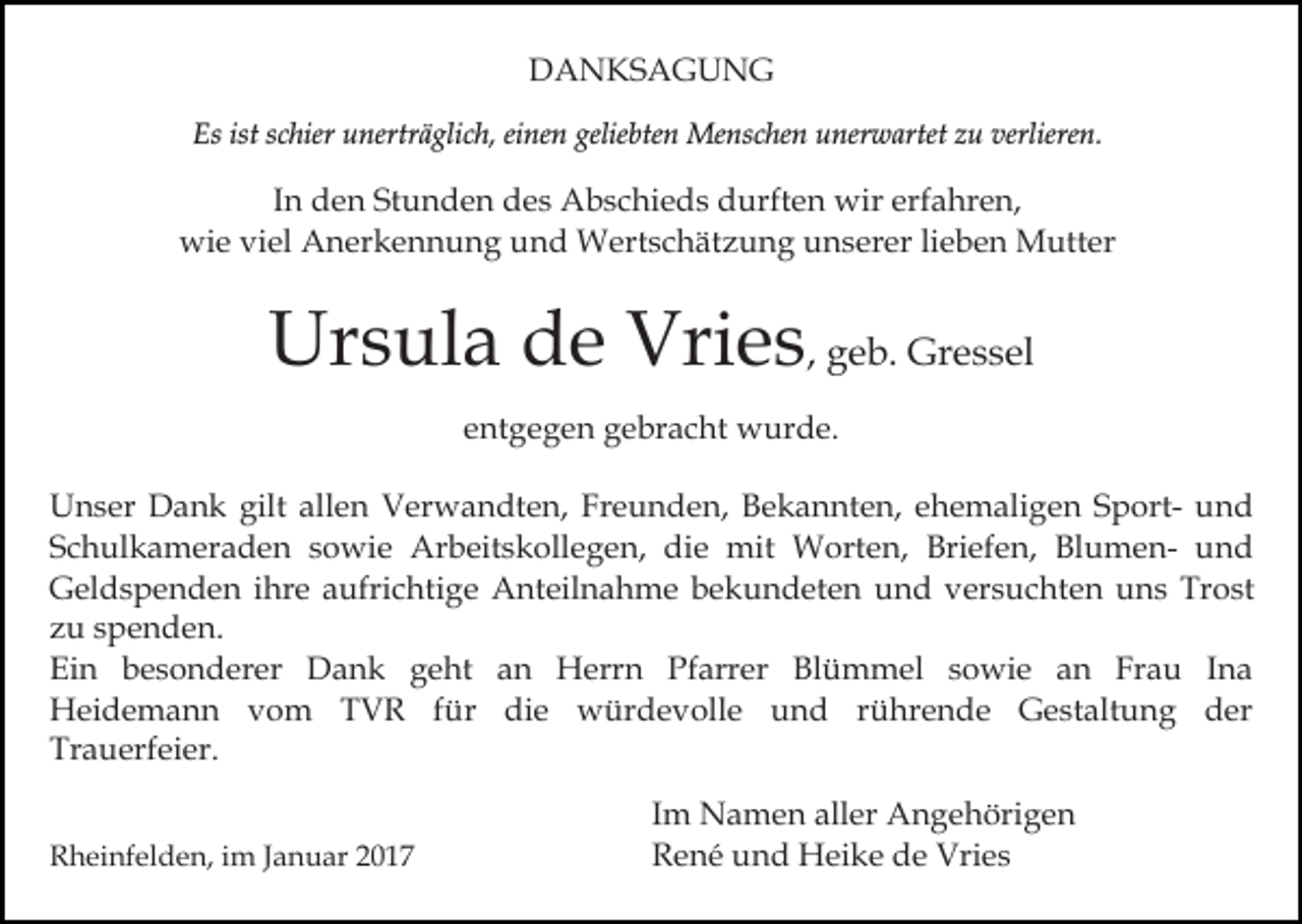 <p>DANKSAGUNG<br />Es ist schier unerträglich, einen geliebten Menschen unerwartet zu verlieren.</p><p>In den Stunden des Abschieds durften wir erfahren,<br />wie viel Anerkennung und Wertschätzung unserer lieben Mutter</p><p>Ursula de Vries, geb. Gressel<br />entgegen gebracht wurde.<br />Unser Dank gilt allen Verwandten, Freunden, Bekannten, ehemaligen Sport- und<br />Schulkameraden sowie Arbeitskollegen, die mit Worten, Briefen, Blumen- und<br />Geldspenden ihre aufrichtige Anteilnahme bekundeten und versuchten uns Trost<br />zu spenden.<br />Ein besonderer Dank geht an Herrn Pfarrer Blümmel sowie an Frau Ina<br />Heidemann vom TVR für die würdevolle und rührende Gestaltung der<br />Trauerfeier.<br />Rheinfelden, im Januar 2017</p><p>Im Namen aller Angehörigen<br />René und Heike de Vries</p>