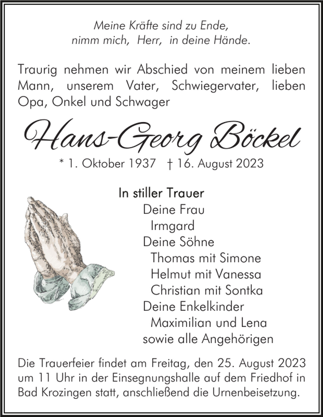<p>Meine Kräfte sind zu Ende,<br />nimm mich, Herr, in deine Hände.</p><p>Traurig nehmen wir Abschied von meinem lieben<br />Mann, unserem Vater, Schwiegervater, lieben<br />Opa, Onkel und Schwager</p><p>Hans-Georg Böckel<br />* 1. Oktober 1937 † 16. August 2023</p><p>Deine Frau<br />Irmgard<br />Deine Söhne<br />Thomas mit Simone<br />Helmut mit Vanessa<br />Christian mit Sontka<br />Deine Enkelkinder<br />Maximilian und Lena<br />sowie alle Angehörigen<br />Die Trauerfeier findet am Freitag, den 25. August 2023<br />um 11 Uhr in der Einsegnungshalle auf dem Friedhof in<br />Bad Krozingen statt, anschließend die Urnenbeisetzung.</p>