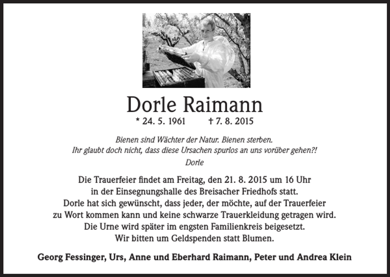 <p>Dorle Raimann<br />* 24. 5. 1961</p><p>† 7. 8. 2015</p><p>Bienen sind Wächter der Natur. Bienen sterben.<br />Ihr glaubt doch nicht, dass diese Ursachen spurlos an uns vorüber gehen?!<br />Dorle</p><p>Die Trauerfeier findet am Freitag, den 21. 8. 2015 um 16 Uhr<br />in der Einsegnungshalle des Breisacher Friedhofs statt.<br />Dorle hat sich gewünscht, dass jeder, der möchte, auf der Trauerfeier<br />zu Wort kommen kann und keine schwarze Trauerkleidung getragen wird.<br />Die Urne wird später im engsten Familienkreis beigesetzt.<br />Wir bitten um Geldspenden statt Blumen.<br />Georg Fessinger, Urs, Anne und Eberhard Raimann, Peter und Andrea Klein</p>