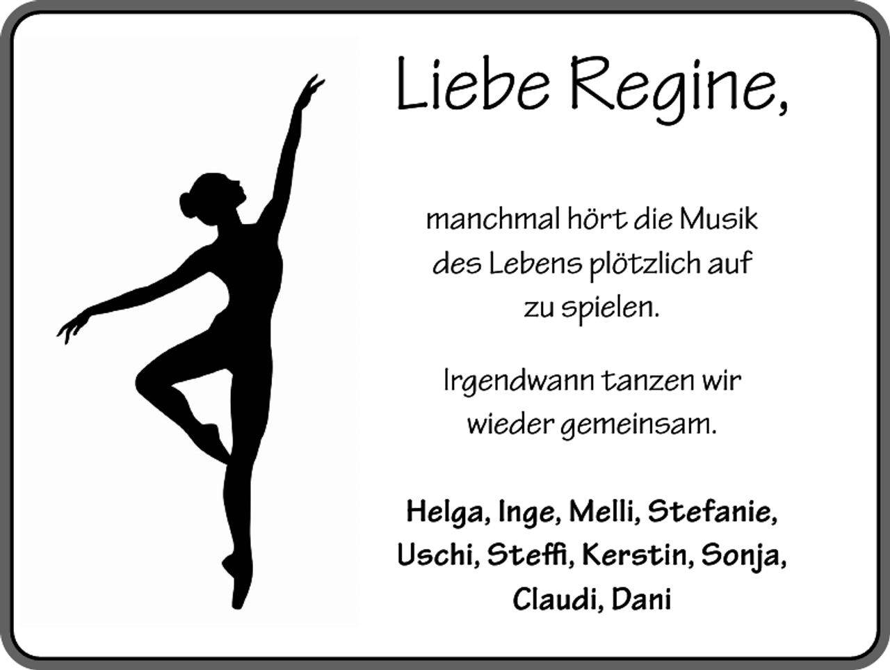 <p>Liebe Regine,<br />manchmal hört die Musik<br />des Lebens plötzlich auf<br />zu spielen.<br />Irgendwann tanzen wir<br />wieder gemeinsam.<br />Helga, Inge, Melli, Stefanie,<br />Uschi, Steffi, Kerstin, Sonja,<br />Claudi, Dani</p>