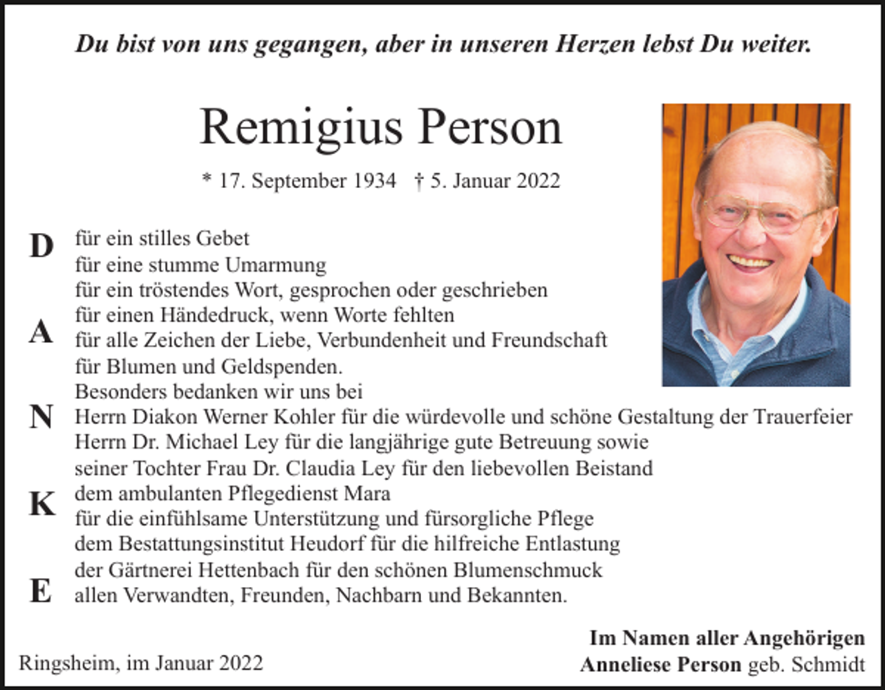 <p>Du bist von uns gegangen, aber in unseren Herzen lebst Du weiter.</p><p>Remigius Person<br />* 17. September 1934 † 5. Januar 2022</p><p>D<br />A<br />N<br />K<br />E</p><p>für ein stilles Gebet<br />für eine stumme Umarmung<br />für ein tröstendes Wort, gesprochen oder geschrieben<br />für einen Händedruck, wenn Worte fehlten<br />für alle Zeichen der Liebe, Verbundenheit und Freundschaft<br />für Blumen und Geldspenden.<br />Besonders bedanken wir uns bei<br />Herrn Diakon Werner Kohler für die würdevolle und schöne Gestaltung der Trauerfeier<br />Herrn Dr. Michael Ley für die langjährige gute Betreuung sowie<br />seiner Tochter Frau Dr. Claudia Ley für den liebevollen Beistand<br />dem ambulanten Pflegedienst Mara<br />für die einfühlsame Unterstützung und fürsorgliche Pflege<br />dem Bestattungsinstitut Heudorf für die hilfreiche Entlastung<br />der Gärtnerei Hettenbach für den schönen Blumenschmuck<br />allen Verwandten, Freunden, Nachbarn und Bekannten.</p><p>Ringsheim, im Januar 2022</p><p>Im Namen aller Angehörigen<br />Anneliese Person geb. Schmidt</p>